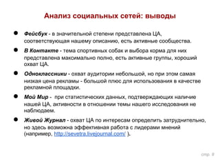 Анализ социальных сетей: выводы
● Фейсбук - в значительной степени представлена ЦА,
соответствующая нашему описанию, есть активные сообщества.
● В Контакте - тема спортивных собак и выбора корма для них
представлена максимально полно, есть активные группы, хороший
охват ЦА.
● Одноклассники - охват аудитории небольшой, но при этом самая
низкая цена рекламы - большой плюс для использования в качестве
рекламной площадки.
● Мой Мир - при статистических данных, подтверждающих наличие
нашей ЦА, активности в отношении темы нашего исследования не
наблюдаем.
● Живой Журнал - охват ЦА по интересам определить затруднительно,
но здесь возможна эффективная работа с лидерами мнений
(например, http://sevetra.livejournal.com/ ).
стр. 8
 