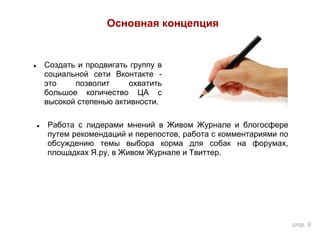 Основная концепция
стр. 9
● Работа с лидерами мнений в Живом Журнале и блогосфере
путем рекомендаций и перепостов, работа с комментариями по
обсуждению темы выбора корма для собак на форумах,
площадках Я.ру, в Живом Журнале и Твиттер.
● Создать и продвигать группу в
социальной сети Вконтакте -
это позволит охватить
большое количество ЦА с
высокой степенью активности.
 