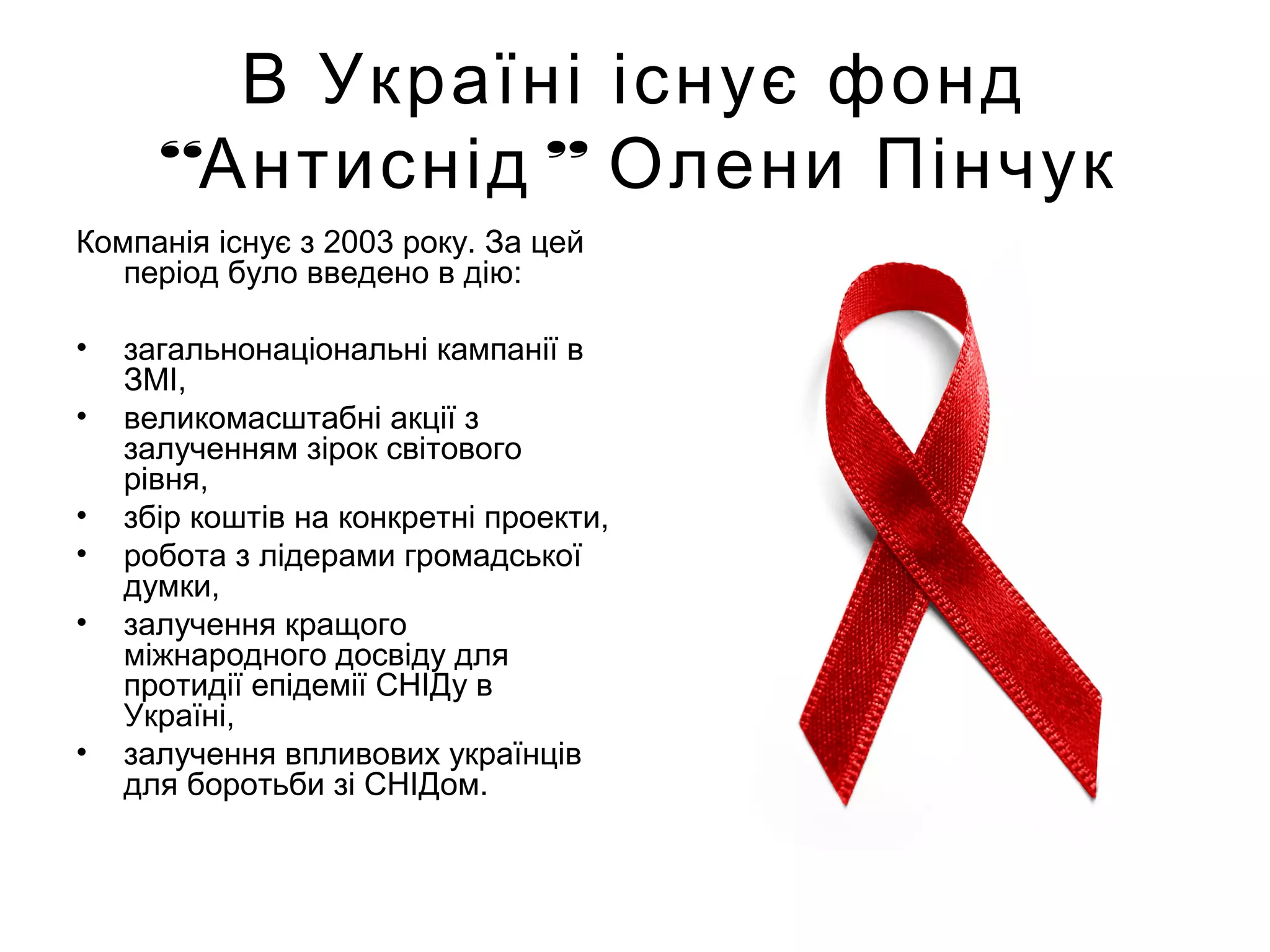 В Україні існує фонд
“ ”Антиснід Олени Пінчук
Компанія існує з 2003 року. За цей
період було введено в дію:
• загальнонаціональні кампанії в
ЗМІ,
• великомасштабні акції з
залученням зірок світового
рівня,
• збір коштів на конкретні проекти,
• робота з лідерами громадської
думки,
• залучення кращого
міжнародного досвіду для
протидії епідемії СНІДу в
Україні,
• залучення впливових українців
для боротьби зі СНІДом.
 