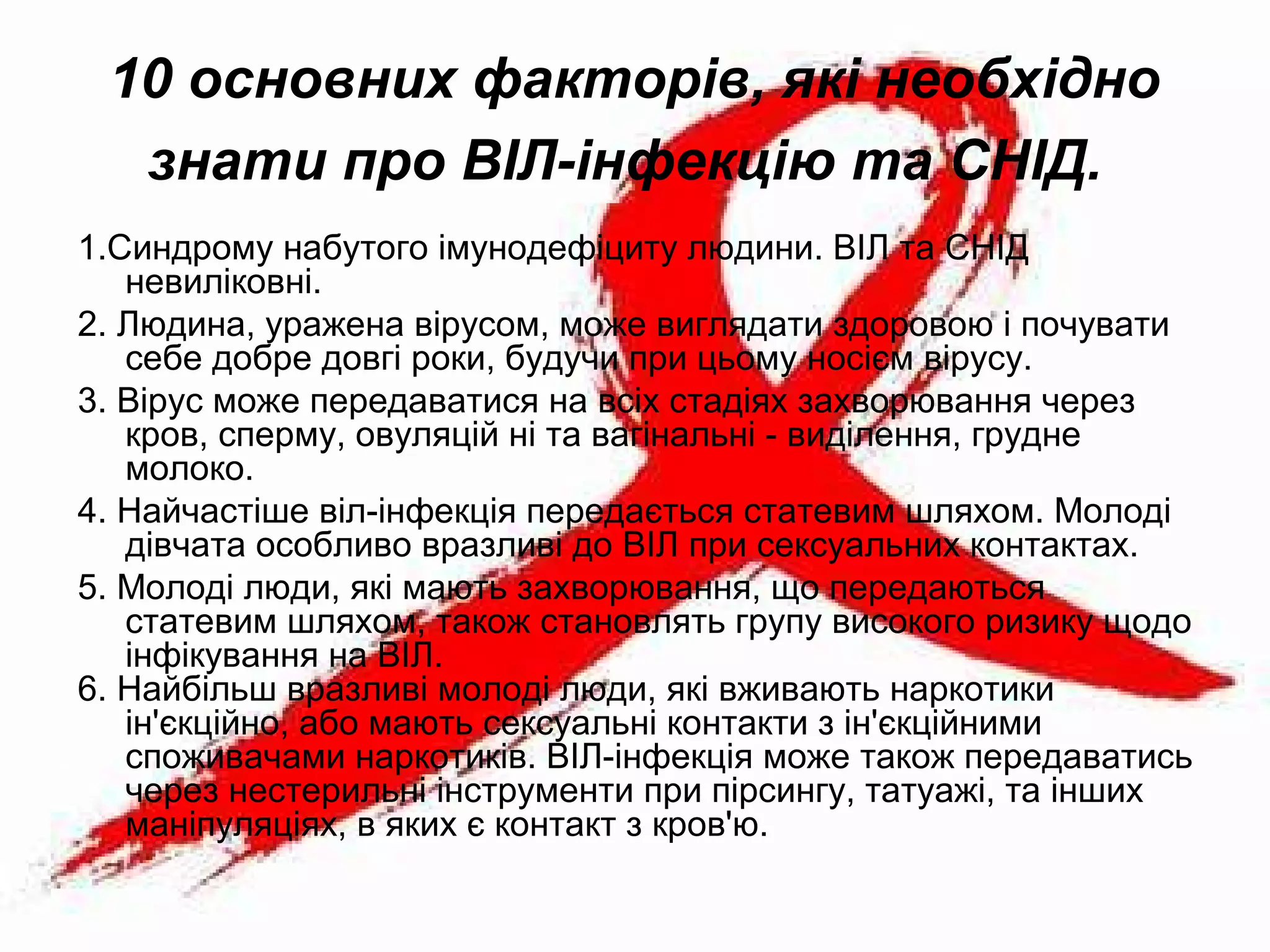 10 основних факторів, які необхідно
знати про ВІЛ-інфекцію та СНІД.
1.Синдрому набутого імунодефіциту людини. ВІЛ та СНІД
невиліковні.
2. Людина, уражена вірусом, може виглядати здоровою і почувати
себе добре довгі роки, будучи при цьому носієм вірусу.
3. Вірус може передаватися на всіх стадіях захворювання через
кров, сперму, овуляцій ні та вагінальні - виділення, грудне
молоко.
4. Найчастіше віл-інфекція передається статевим шляхом. Молоді
дівчата особливо вразливі до ВІЛ при сексуальних контактах.
5. Молоді люди, які мають захворювання, що передаються
статевим шляхом, також становлять групу високого ризику щодо
інфікування на ВІЛ.
6. Найбільш вразливі молоді люди, які вживають наркотики
ін'єкційно, або мають сексуальні контакти з ін'єкційними
споживачами наркотиків. ВІЛ-інфекція може також передаватись
через нестерильні інструменти при пірсингу, татуажі, та інших
маніпуляціях, в яких є контакт з кров'ю.
 