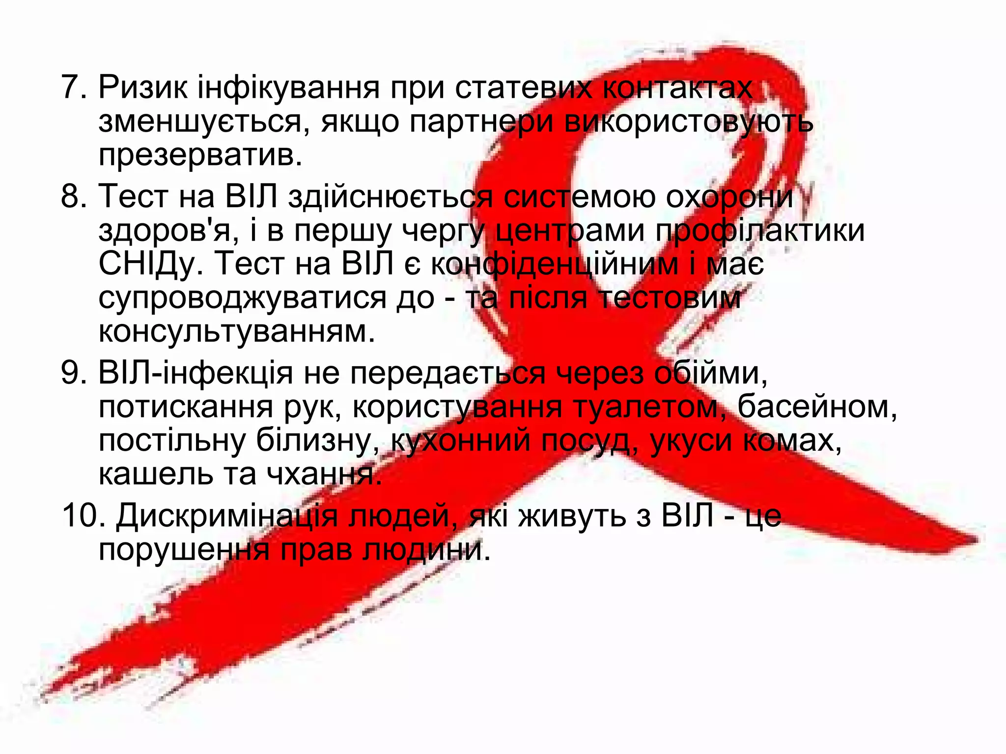 7. Ризик інфікування при статевих контактах
зменшується, якщо партнери використовують
презерватив.
8. Тест на ВІЛ здійснюється системою охорони
здоров'я, і в першу чергу центрами профілактики
СНІДу. Тест на ВІЛ є конфіденційним і має
супроводжуватися до - та після тестовим
консультуванням.
9. ВІЛ-інфекція не передається через обійми,
потискання рук, користування туалетом, басейном,
постільну білизну, кухонний посуд, укуси комах,
кашель та чхання.
10. Дискримінація людей, які живуть з ВІЛ - це
порушення прав людини.
 