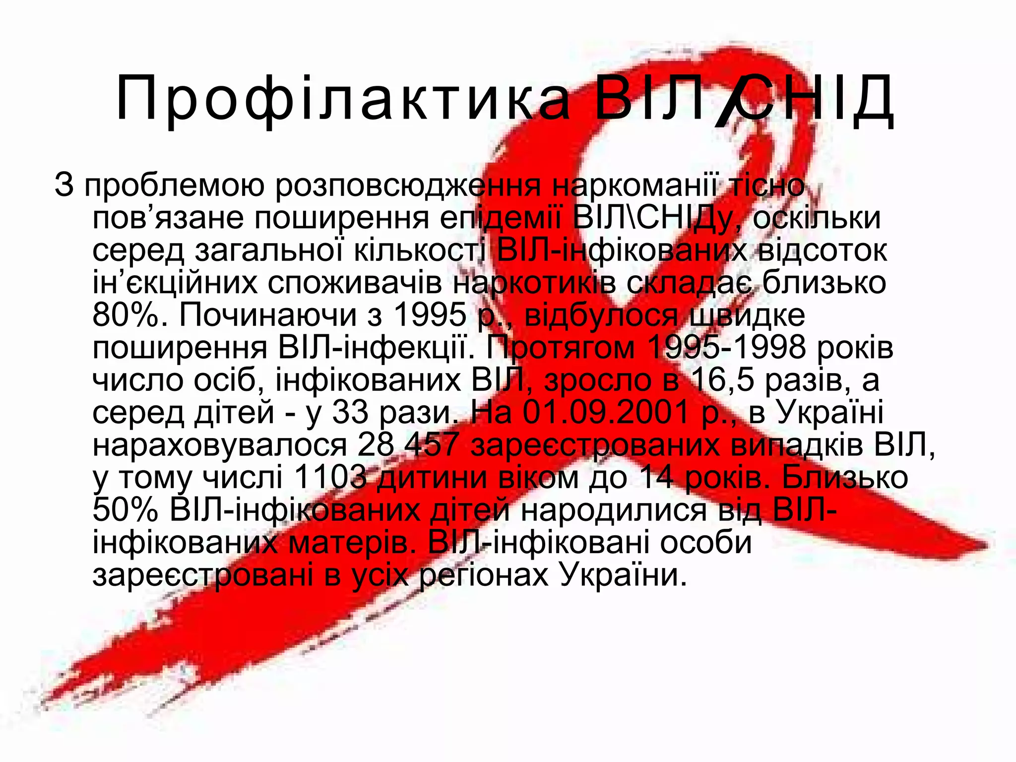 /Профілактика ВІЛ СНІД
З проблемою розповсюдження наркоманії тісно
пов’язане поширення епідемії ВІЛСНІДу, оскільки
серед загальної кількості ВІЛ-інфікованих відсоток
ін’єкційних споживачів наркотиків складає близько
80%. Починаючи з 1995 р., відбулося швидке
поширення ВІЛ-інфекції. Протягом 1995-1998 років
число осіб, інфікованих ВІЛ, зросло в 16,5 разів, а
серед дітей - у 33 рази. На 01.09.2001 р., в Україні
нараховувалося 28 457 зареєстрованих випадків ВІЛ,
у тому числі 1103 дитини віком до 14 років. Близько
50% ВІЛ-інфікованих дітей народилися від ВІЛ-
інфікованих матерів. ВІЛ-інфіковані особи
зареєстровані в усіх регіонах України.
 