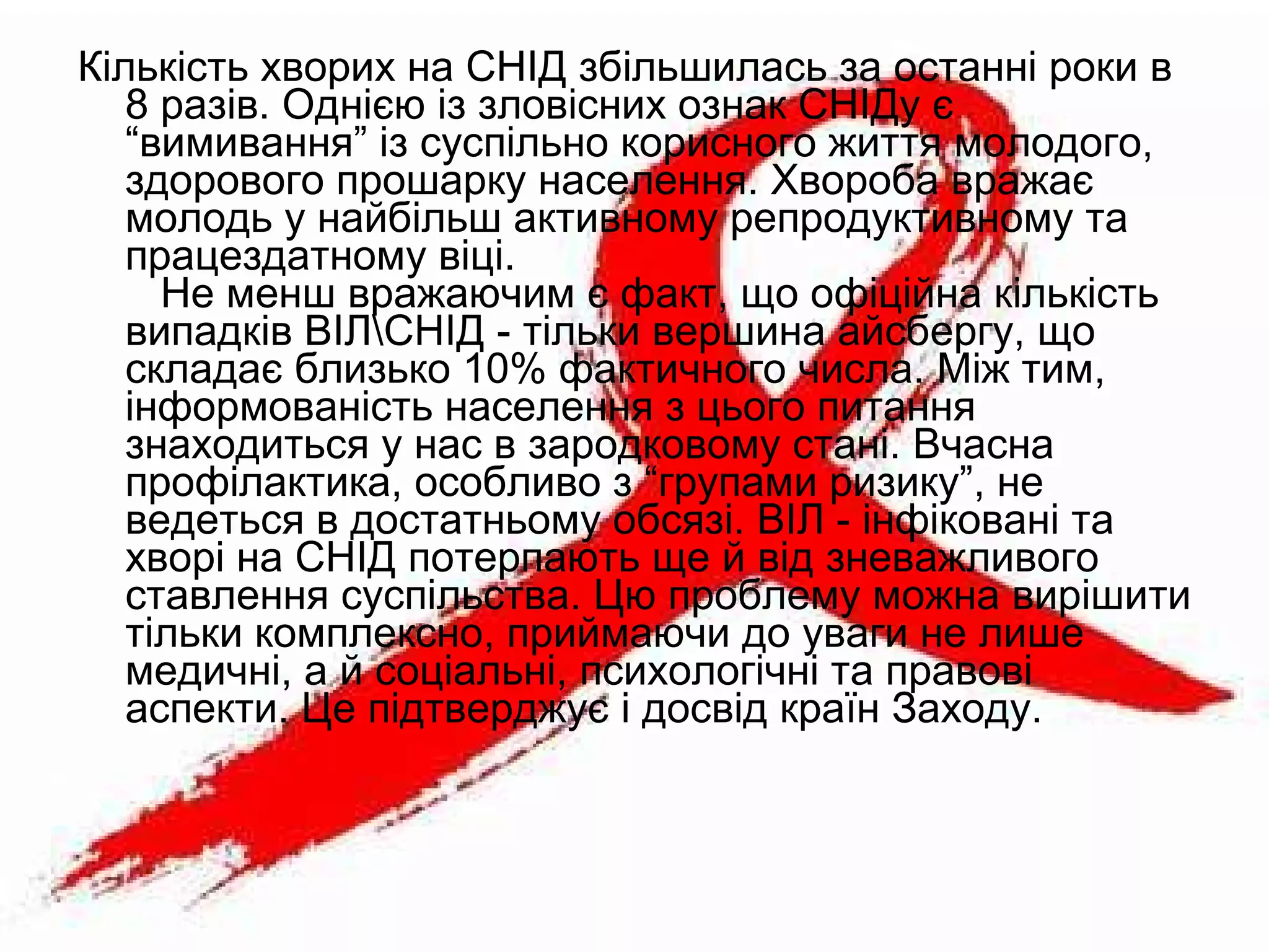 Кількість хворих на СНІД збільшилась за останні роки в
8 разів. Однією із зловісних ознак СНІДу є
“вимивання” із суспільно корисного життя молодого,
здорового прошарку населення. Хвороба вражає
молодь у найбільш активному репродуктивному та
працездатному віці.
Не менш вражаючим є факт, що офіційна кількість
випадків ВІЛСНІД - тільки вершина айсбергу, що
складає близько 10% фактичного числа. Між тим,
інформованість населення з цього питання
знаходиться у нас в зародковому стані. Вчасна
профілактика, особливо з “групами ризику”, не
ведеться в достатньому обсязі. ВІЛ - інфіковані та
хворі на СНІД потерпають ще й від зневажливого
ставлення суспільства. Цю проблему можна вирішити
тільки комплексно, приймаючи до уваги не лише
медичні, а й соціальні, психологічні та правові
аспекти. Це підтверджує і досвід країн Заходу.
 