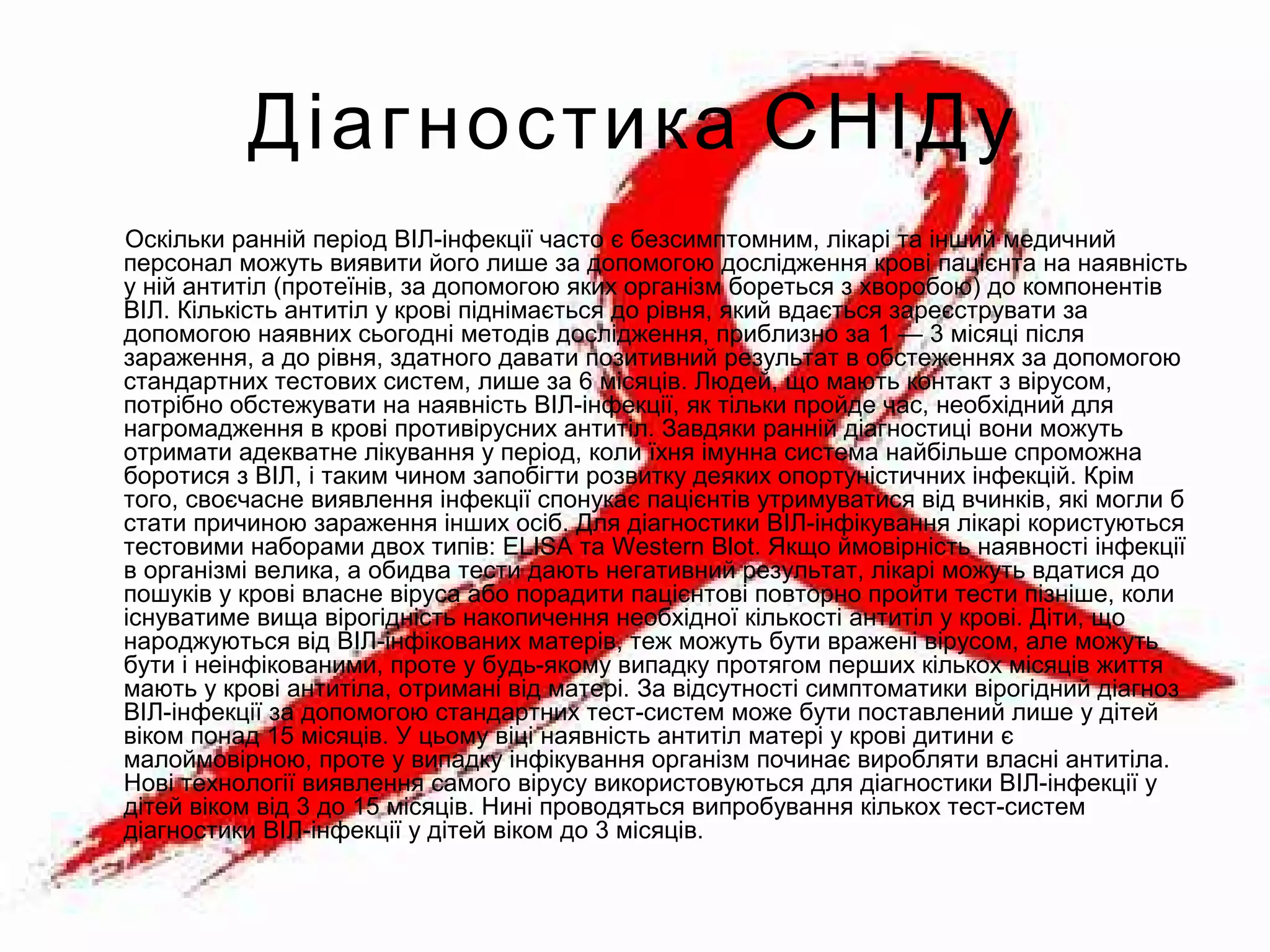Діагностика СНІДу
Оскільки ранній період ВІЛ-інфекції часто є безсимптомним, лікарі та інший медичний
персонал можуть виявити його лише за допомогою дослідження крові пацієнта на наявність
у ній антитіл (протеїнів, за допомогою яких організм бореться з хворобою) до компонентів
ВІЛ. Кількість антитіл у крові піднімається до рівня, який вдається зареєструвати за
допомогою наявних сьогодні методів дослідження, приблизно за 1 — 3 місяці після
зараження, а до рівня, здатного давати позитивний результат в обстеженнях за допомогою
стандартних тестових систем, лише за 6 місяців. Людей, що мають контакт з вірусом,
потрібно обстежувати на наявність ВІЛ-інфекції, як тільки пройде час, необхідний для
нагромадження в крові противірусних антитіл. Завдяки ранній діагностиці вони можуть
отримати адекватне лікування у період, коли їхня імунна система найбільше спроможна
боротися з ВІЛ, і таким чином запобігти розвитку деяких опортуністичних інфекцій. Крім
того, своєчасне виявлення інфекції спонукає пацієнтів утримуватися від вчинків, які могли б
стати причиною зараження інших осіб. Для діагностики ВІЛ-інфікування лікарі користуються
тестовими наборами двох типів: ELISA та Western Blot. Якщо ймовірність наявності інфекції
в організмі велика, а обидва тести дають негативний результат, лікарі можуть вдатися до
пошуків у крові власне віруса або порадити пацієнтові повторно пройти тести пізніше, коли
існуватиме вища вірогідність накопичення необхідної кількості антитіл у крові. Діти, що
народжуються від ВІЛ-інфікованих матерів, теж можуть бути вражені вірусом, але можуть
бути і неінфікованими, проте у будь-якому випадку протягом перших кількох місяців життя
мають у крові антитіла, отримані від матері. За відсутності симптоматики вірогідний діагноз
ВІЛ-інфекції за допомогою стандартних тест-систем може бути поставлений лише у дітей
віком понад 15 місяців. У цьому віці наявність антитіл матері у крові дитини є
малоймовірною, проте у випадку інфікування організм починає виробляти власні антитіла.
Нові технології виявлення самого вірусу використовуються для діагностики ВІЛ-інфекції у
дітей віком від 3 до 15 місяців. Нині проводяться випробування кількох тест-систем
діагностики ВІЛ-інфекції у дітей віком до 3 місяців.
 