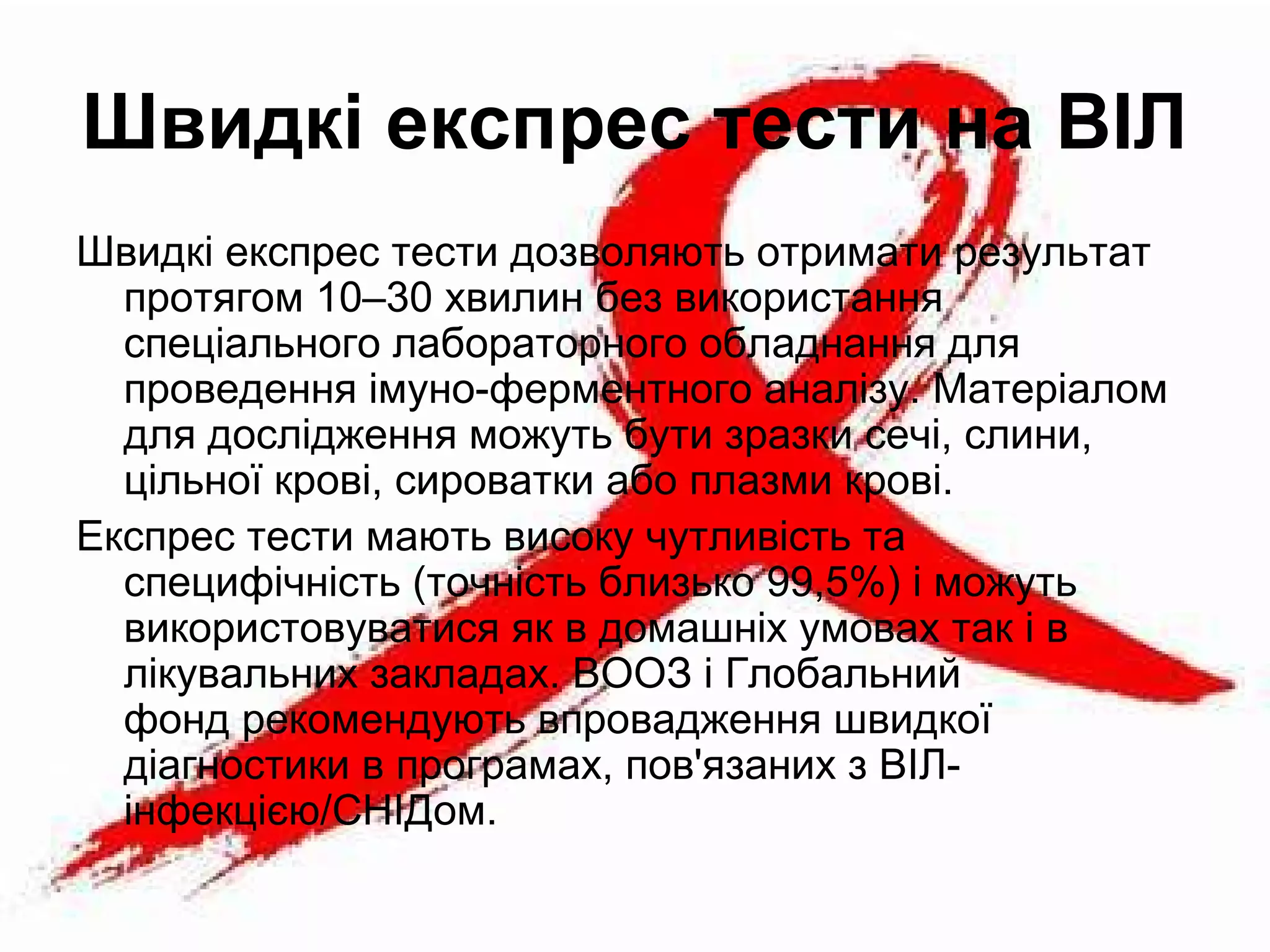 Швидкі експрес тести на ВІЛ
Швидкі експрес тести дозволяють отримати результат
протягом 10–30 хвилин без використання
спеціального лабораторного обладнання для
проведення імуно-ферментного аналізу. Матеріалом
для дослідження можуть бути зразки сечі, слини,
цільної крові, сироватки або плазми крові.
Експрес тести мають високу чутливість та
специфічність (точність близько 99,5%) і можуть
використовуватися як в домашніх умовах так і в
лікувальних закладах. ВООЗ і Глобальний
фонд рекомендують впровадження швидкої
діагностики в програмах, пов'язаних з ВІЛ-
інфекцією/СНІДом.
 