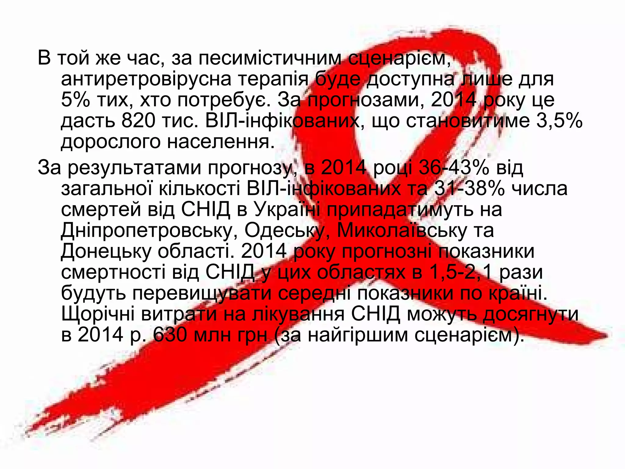 В той же час, за песимістичним сценарієм,
антиретровірусна терапія буде доступна лише для
5% тих, хто потребує. За прогнозами, 2014 року це
дасть 820 тис. ВІЛ-інфікованих, що становитиме 3,5%
дорослого населення.
За результатами прогнозу, в 2014 році 36-43% від
загальної кількості ВІЛ-інфікованих та 31-38% числа
смертей від СНІД в Україні припадатимуть на
Дніпропетровську, Одеську, Миколаївську та
Донецьку області. 2014 року прогнозні показники
смертності від СНІД у цих областях в 1,5-2,1 рази
будуть перевищувати середні показники по країні.
Щорічні витрати на лікування СНІД можуть досягнути
в 2014 р. 630 млн грн (за найгіршим сценарієм).
 