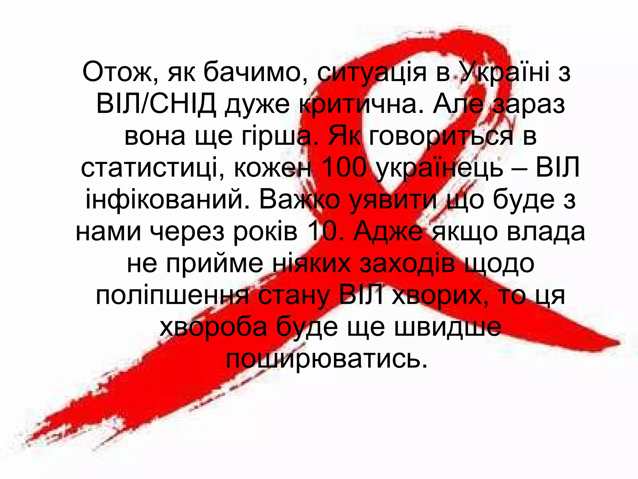 Отож, як бачимо, ситуація в Україні з
ВІЛ/СНІД дуже критична. Але зараз
вона ще гірша. Як говориться в
статистиці, кожен 100 українець – ВІЛ
інфікований. Важко уявити що буде з
нами через років 10. Адже якщо влада
не прийме ніяких заходів щодо
поліпшення стану ВІЛ хворих, то ця
хвороба буде ще швидше
поширюватись.
 