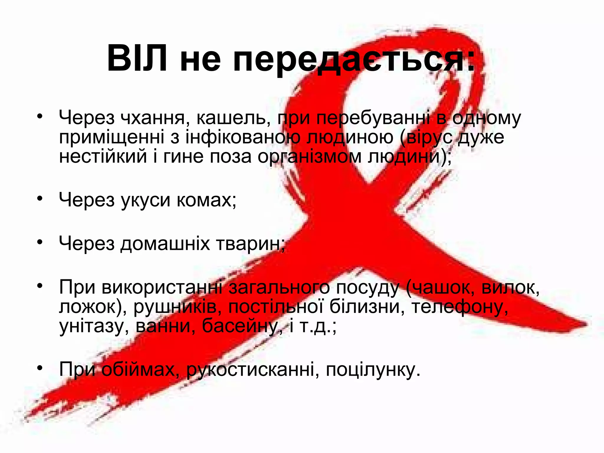 ВІЛ не передається: 
• Через чхання, кашель, при перебуванні в одному
приміщенні з інфікованою людиною (вірус дуже
нестійкий і гине поза організмом людини);
• Через укуси комах;
• Через домашніх тварин;
• При використанні загального посуду (чашок, вилок,
ложок), рушників, постільної білизни, телефону,
унітазу, ванни, басейну, і т.д.;
• При обіймах, рукостисканні, поцілунку.
 
