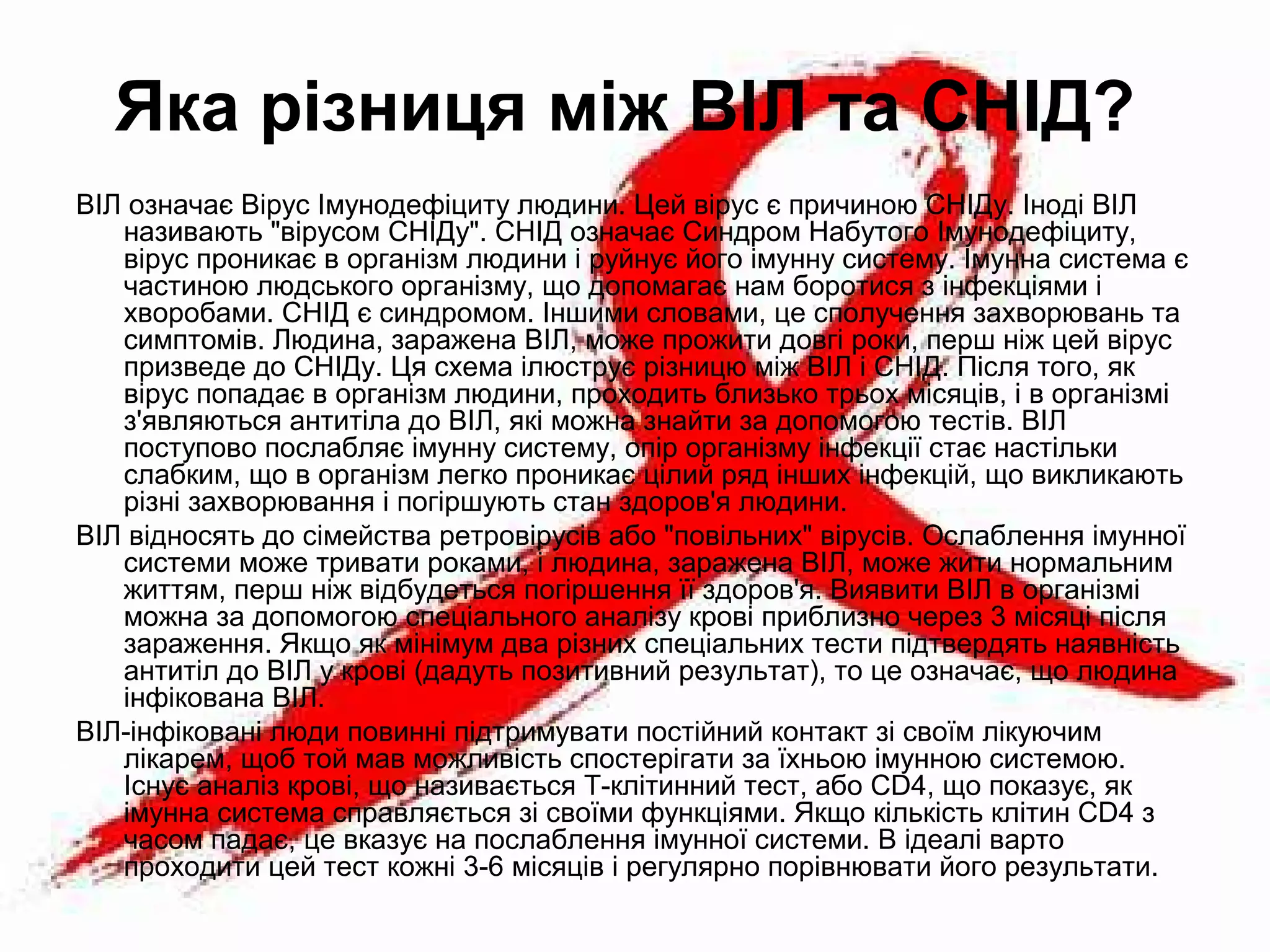Яка різниця між ВІЛ та СНІД?
ВІЛ означає Вірус Імунодефіциту людини. Цей вірус є причиною СНІДу. Іноді ВІЛ
називають "вірусом СНІДу". СНІД означає Синдром Набутого Імунодефіциту,
вірус проникає в організм людини і руйнує його імунну систему. Імунна система є
частиною людського організму, що допомагає нам боротися з інфекціями і
хворобами. СНІД є синдромом. Іншими словами, це сполучення захворювань та
симптомів. Людина, заражена ВІЛ, може прожити довгі роки, перш ніж цей вірус
призведе до СНІДу. Ця схема ілюструє різницю між ВІЛ і СНІД. Після того, як
вірус попадає в організм людини, проходить близько трьох місяців, і в організмі
з'являються антитіла до ВІЛ, які можна знайти за допомогою тестів. ВІЛ
поступово послабляє імунну систему, опір організму інфекції стає настільки
слабким, що в організм легко проникає цілий ряд інших інфекцій, що викликають
різні захворювання і погіршують стан здоров'я людини.
ВІЛ відносять до сімейства ретровірусів або "повільних" вірусів. Ослаблення імунної
системи може тривати роками, і людина, заражена ВІЛ, може жити нормальним
життям, перш ніж відбудеться погіршення її здоров'я. Виявити ВІЛ в організмі
можна за допомогою спеціального аналізу крові приблизно через 3 місяці після
зараження. Якщо як мінімум два різних спеціальних тести підтвердять наявність
антитіл до ВІЛ у крові (дадуть позитивний результат), то це означає, що людина
інфікована ВІЛ.
ВІЛ-інфіковані люди повинні підтримувати постійний контакт зі своїм лікуючим
лікарем, щоб той мав можливість спостерігати за їхньою імунною системою.
Існує аналіз крові, що називається Т-клітинний тест, або СD4, що показує, як
імунна система справляється зі своїми функціями. Якщо кількість клітин СD4 з
часом падає, це вказує на послаблення імунної системи. В ідеалі варто
проходити цей тест кожні 3-6 місяців і регулярно порівнювати його результати.
 