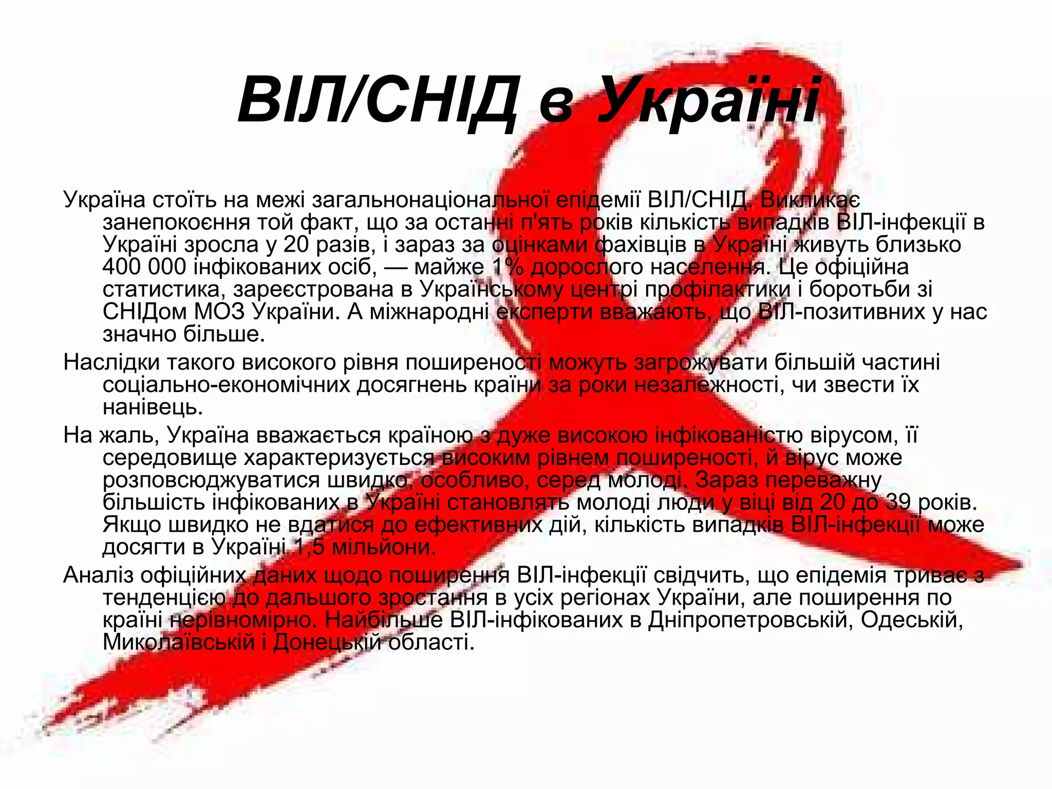 ВІЛ/СНІД в Україні
Україна стоїть на межі загальнонаціональної епідемії ВІЛ/СНІД. Викликає
занепокоєння той факт, що за останні п'ять років кількість випадків ВІЛ-інфекції в
Україні зросла у 20 разів, і зараз за оцінками фахівців в Україні живуть близько
400 000 інфікованих осіб, — майже 1% дорослого населення. Це офіційна
статистика, зареєстрована в Українському центрі профілактики і боротьби зі
СНІДом МОЗ України. А міжнародні експерти вважають, що ВІЛ-позитивних у нас
значно більше.
Наслідки такого високого рівня поширеності можуть загрожувати більшій частині
соціально-економічних досягнень країни за роки незалежності, чи звести їх
нанівець.
На жаль, Україна вважається країною з дуже високою інфікованістю вірусом, її
середовище характеризується високим рівнем поширеності, й вірус може
розповсюджуватися швидко, особливо, серед молоді. Зараз переважну
більшість інфікованих в Україні становлять молоді люди у віці від 20 до 39 років.
Якщо швидко не вдатися до ефективних дій, кількість випадків ВІЛ-інфекції може
досягти в Україні 1,5 мільйони.
Аналіз офіційних даних щодо поширення ВІЛ-інфекції свідчить, що епідемія триває з
тенденцією до дальшого зростання в усіх регіонах України, але поширення по
країні нерівномірно. Найбільше ВІЛ-інфікованих в Дніпропетровській, Одеській,
Миколаївській і Донецькій області.
 