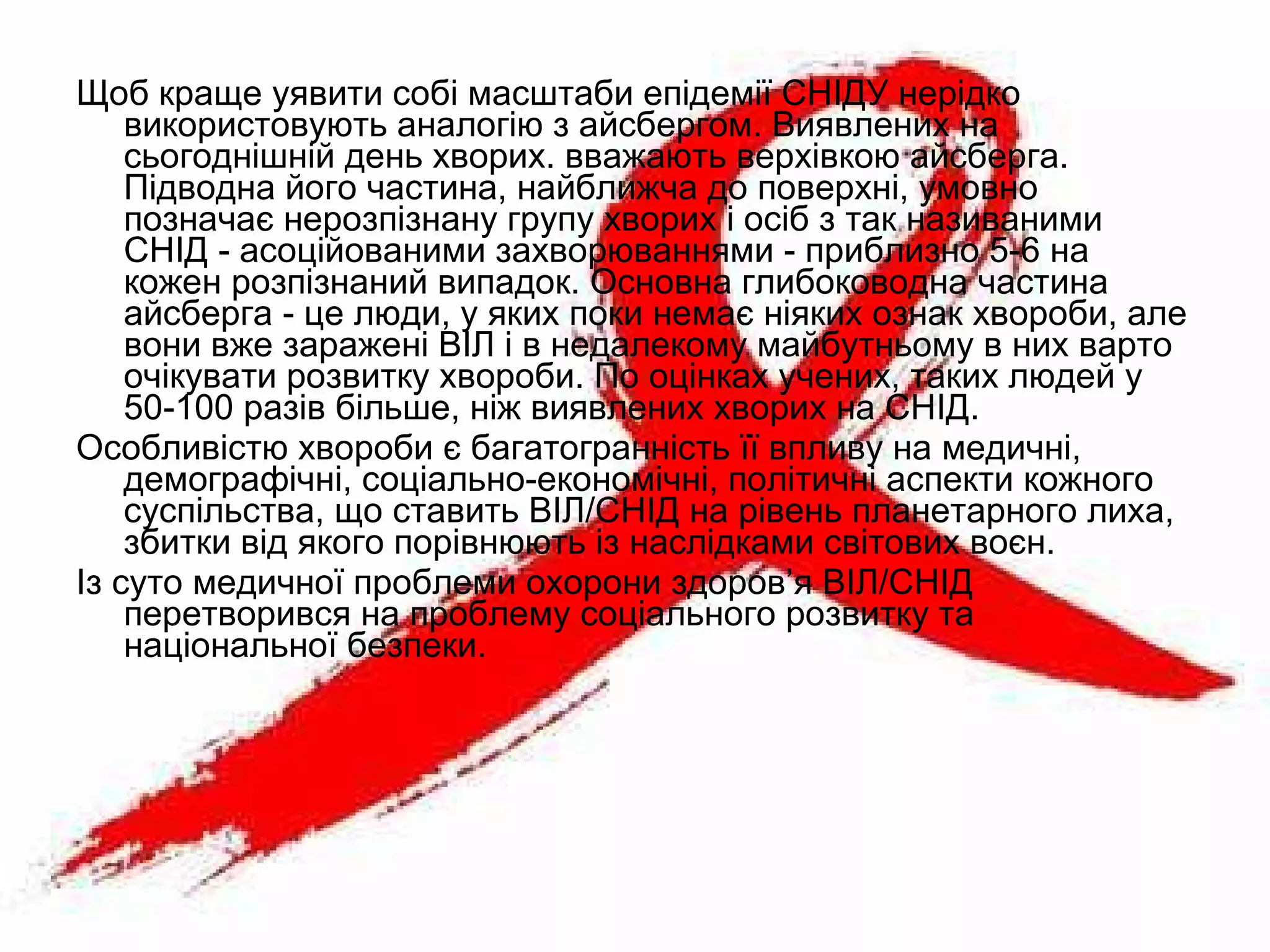 Щоб краще уявити собі масштаби епідемії СНІДУ нерідко
використовують аналогію з айсбергом. Виявлених на
сьогоднішній день хворих. вважають верхівкою айсберга.
Підводна його частина, найближча до поверхні, умовно
позначає нерозпізнану групу хворих і осіб з так називаними
СНІД - асоційованими захворюваннями - приблизно 5-6 на
кожен розпізнаний випадок. Основна глибоководна частина
айсберга - це люди, у яких поки немає ніяких ознак хвороби, але
вони вже заражені ВІЛ і в недалекому майбутньому в них варто
очікувати розвитку хвороби. По оцінках учених, таких людей у
50-100 разів більше, ніж виявлених хворих на СНІД.
Особливістю хвороби є багатогранність її впливу на медичні,
демографічні, соціально-економічні, політичні аспекти кожного
суспільства, що ставить ВІЛ/СНІД на рівень планетарного лиха,
збитки від якого порівнюють із наслідками світових воєн.
Із суто медичної проблеми охорони здоров’я ВІЛ/СНІД
перетворився на проблему соціального розвитку та
національної безпеки.
 