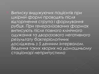  Виписку видужуючих пацієнтів при
шкірній формі проводять після
відторгнення струпа і формування
рубця. При генералізованих формах
виписують після повного клінічного
одужання та дворазового негативного
результату бактеріологічних
досліджень з 5 денним інтервалом.
Ведення таких хворих на домашньому
стаціонарі неприпустимо
 
