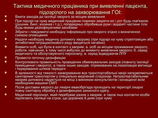 Тактика медичного працівника при виявленні пацієнта,Тактика медичного працівника при виявленні пацієнта,
підозрілого на захворювання ГОІ:підозрілого на захворювання ГОІ:
 Вжити заходів до ізоляції хворого за місцем виявленняВжити заходів до ізоляції хворого за місцем виявлення
 При підозрі на чуму медичний працівник повинен закрити ніс і рот будь пов'язкоюПри підозрі на чуму медичний працівник повинен закрити ніс і рот будь пов'язкою
(рушник, бинт, косинка і т.д.), попередньо обробивши руки і відкриті частини тіла(рушник, бинт, косинка і т.д.), попередньо обробивши руки і відкриті частини тіла
будь-якими дезінфікуючими засобамибудь-якими дезінфікуючими засобами
 Зібрати і повідомити необхідну інформацію про хворого згідно з визначеноюЗібрати і повідомити необхідну інформацію про хворого згідно з визначеною
схемою оповіщеннясхемою оповіщення
 Надати необхідну медичну допомогу хворому (при підозрі на чуму стрептоміцин абоНадати необхідну медичну допомогу хворому (при підозрі на чуму стрептоміцин або
антибіотики тетрациклінового ряду вводяться негайно)антибіотики тетрациклінового ряду вводяться негайно)
 Виявити осіб, що були в контакті з хворим: а. осіб за місцем проживання хворого,Виявити осіб, що були в контакті з хворим: а. осіб за місцем проживання хворого,
роботи, навчання, в тому числі вибулих до моменту виявлення хворого; б. середроботи, навчання, в тому числі вибулих до моменту виявлення хворого; б. серед
медичного та обслуговуючого персоналу; в. серед відвідувачів ЛПУмедичного та обслуговуючого персоналу; в. серед відвідувачів ЛПУ
 Провести поточну дезінфекціюПровести поточну дезінфекцію
 Контролювати правильність проведених обмежувальних заходів (повноту ізоляціїКонтролювати правильність проведених обмежувальних заходів (повноту ізоляції
приміщення і хворого), а також інших заходів, спрямованих на локалізацію вогнищаприміщення і хворого), а також інших заходів, спрямованих на локалізацію вогнища
і переривання шляхів передачіі переривання шляхів передачі
 В залежності від тяжкості захворювання все транспортабельні хворі направляютьсяВ залежності від тяжкості захворювання все транспортабельні хворі направляються
санітарним транспортом у спеціально виділений стаціонар. Нетраспортабельнимсанітарним транспортом у спеціально виділений стаціонар. Нетраспортабельним
хворим допомога надається на місці з викликом консультантів і оснащеної всімхворим допомога надається на місці з викликом консультантів і оснащеної всім
необхідним машини СМПнеобхідним машини СМП
 Після доставки хворого до лікарні евакобрігада проходить на території лікарніПісля доставки хворого до лікарні евакобрігада проходить на території лікарні
повну санітарну обробку з дезинфекцією захисного одягу.повну санітарну обробку з дезинфекцією захисного одягу.
 Медичний персонал, який перебуває разом з хворим, а також інші контактні особиМедичний персонал, який перебуває разом з хворим, а також інші контактні особи
підлягають ізоляції на строк, що дорівнює 6 днях (при чумі)підлягають ізоляції на строк, що дорівнює 6 днях (при чумі)
 