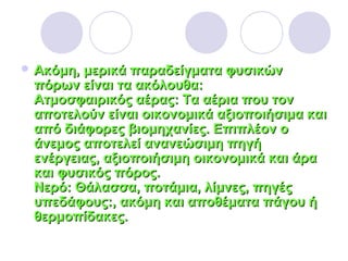  Ακόμη, μερικά παραδείγματα φυσικώνΑκόμη, μερικά παραδείγματα φυσικών
πόρων είναι τα ακόλουθα:πόρων είναι τα ακόλουθα:
Ατμοσφαιρικός αέρας: Τα αέρια που τονΑτμοσφαιρικός αέρας: Τα αέρια που τον
αποτελούν είναι οικονομικά αξιοποιήσιμα καιαποτελούν είναι οικονομικά αξιοποιήσιμα και
από διάφορες βιομηχανίες. Επιπλέον οαπό διάφορες βιομηχανίες. Επιπλέον ο
άνεμος αποτελεί ανανεώσιμη πηγήάνεμος αποτελεί ανανεώσιμη πηγή
ενέργειας, αξιοποιήσιμη οικονομικά και άραενέργειας, αξιοποιήσιμη οικονομικά και άρα
και φυσικός πόρος.και φυσικός πόρος.
Νερό: Θάλασσα, ποτάμια, λίμνες, πηγέςΝερό: Θάλασσα, ποτάμια, λίμνες, πηγές
υπεδάφους:, ακόμη και αποθέματα πάγου ήυπεδάφους:, ακόμη και αποθέματα πάγου ή
θερμοπίδακες.θερμοπίδακες.
 