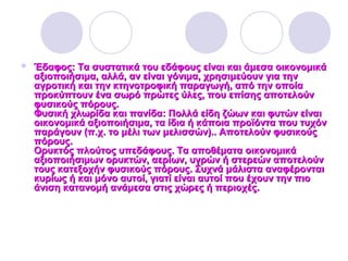  Έδαφος: Τα συστατικά του εδάφους είναι και άμεσα οικονομικάΈδαφος: Τα συστατικά του εδάφους είναι και άμεσα οικονομικά
αξιοποιήσιμα, αλλά, αν είναι γόνιμα, χρησιμεύουν για τηναξιοποιήσιμα, αλλά, αν είναι γόνιμα, χρησιμεύουν για την
αγροτική και την κτηνοτροφική παραγωγή, από την οποίααγροτική και την κτηνοτροφική παραγωγή, από την οποία
προκύπτουν ένα σωρό πρώτες ύλες, που επίσης αποτελούνπροκύπτουν ένα σωρό πρώτες ύλες, που επίσης αποτελούν
φυσικούς πόρους.φυσικούς πόρους.
Φυσική χλωρίδα και πανίδα: Πολλά είδη ζώων και φυτών είναιΦυσική χλωρίδα και πανίδα: Πολλά είδη ζώων και φυτών είναι
οικονομικά αξιοποιήσιμα, τα ίδια ή κάποια προϊόντα που τυχόνοικονομικά αξιοποιήσιμα, τα ίδια ή κάποια προϊόντα που τυχόν
παράγουν (π.χ. το μέλι των μελισσών).. Αποτελούν φυσικούςπαράγουν (π.χ. το μέλι των μελισσών).. Αποτελούν φυσικούς
πόρους.πόρους.
Ορυκτός πλούτος υπεδάφους. Τα αποθέματα οικονομικάΟρυκτός πλούτος υπεδάφους. Τα αποθέματα οικονομικά
αξιοποιήσιμων ορυκτών, αερίων, υγρών ή στερεών αποτελούναξιοποιήσιμων ορυκτών, αερίων, υγρών ή στερεών αποτελούν
τους κατεξοχήν φυσικούς πόρους. Συχνά μάλιστα αναφέρονταιτους κατεξοχήν φυσικούς πόρους. Συχνά μάλιστα αναφέρονται
κυρίως ή και μόνο αυτοί, γιατί είναι αυτοί που έχουν την πιοκυρίως ή και μόνο αυτοί, γιατί είναι αυτοί που έχουν την πιο
άνιση κατανομή ανάμεσα στις χώρες ή περιοχές.άνιση κατανομή ανάμεσα στις χώρες ή περιοχές.
 