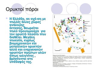 Oρυκτοί πόροι
 Η Ελλάδα, σε σχέ­ση μεΗ Ελλάδα, σε σχέ­ση με
πολλές άλλες χώρεςπολλές άλλες χώρες
ανάλογηςανάλογης
έκτασης,έκτασης, θεωρείταιθεωρείται
πολύ προνομιούχαπολύ προνομιούχα γιαγια
τον ορυκτό πλούτο πουτον ορυκτό πλούτο που
διαθέτει. Μεγάληδιαθέτει. Μεγάλη
ποικιλία, κυρίωςποικιλία, κυρίως
βιομηχανικών καιβιομηχανικών και
μεταλλικών ορυκτώνμεταλλικών ορυκτών
αλλά και ενεργειακώναλλά και ενεργειακών
ορυκτών πρώτων υλώνορυκτών πρώτων υλών
όπως οιλιγνίτες ,όπως οιλιγνίτες ,
βρίσκονται στοβρίσκονται στο
υπέδαφός της.υπέδαφός της.
 