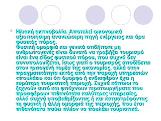 Ηλιακή ακτινοβολία. Αποτελεί οικονομικάΗλιακή ακτινοβολία. Αποτελεί οικονομικά
αξιοποιήσιμη ανανεώσιμη πηγή ενέργειας και άρααξιοποιήσιμη ανανεώσιμη πηγή ενέργειας και άρα
φυσικός πόρος.φυσικός πόρος.
Φυσική ομορφιά και γενικά οτιδήποτε μηΦυσική ομορφιά και γενικά οτιδήποτε μη
ανθρωπογενές είναι δυνατό να τραβήξει τουρισμόανθρωπογενές είναι δυνατό να τραβήξει τουρισμό
είναι ένα είδος φυσικού πόρου, που συχνά δενείναι ένα είδος φυσικού πόρου, που συχνά δεν
συνυπολογίζεται, ίσως γιατί ο τουρισμός αποδίδεταισυνυπολογίζεται, ίσως γιατί ο τουρισμός αποδίδεται
στον τριτογενή τομέα της οικονομίας, αλλά στηνστον τριτογενή τομέα της οικονομίας, αλλά στην
πραγματικότητα εκτός από την παροχή υπηρεσιώνπραγματικότητα εκτός από την παροχή υπηρεσιών
«πουλάει» και ότι όμορφο ή ενδιαφέρον έχει η«πουλάει» και ότι όμορφο ή ενδιαφέρον έχει η
ευρύτερη τουριστική περιοχή. Συχνά κάποιοι τοευρύτερη τουριστική περιοχή. Συχνά κάποιοι το
ξεχνούν αυτό και φτιάχνουν τερατουργήματα πουξεχνούν αυτό και φτιάχνουν τερατουργήματα που
προσφέρουν πιθανότατα καλύτερες υπηρεσίες,προσφέρουν πιθανότατα καλύτερες υπηρεσίες,
αλλά συχνά υποβαθμίζοντας ή και καταστρέφονταςαλλά συχνά υποβαθμίζοντας ή και καταστρέφοντας
τη φυσική ή άλλη ομορφιά της περιοχής, που έτσιτη φυσική ή άλλη ομορφιά της περιοχής, που έτσι
πιθανότατα παύει πλέον να πουλάει τουριστικά.πιθανότατα παύει πλέον να πουλάει τουριστικά.
 