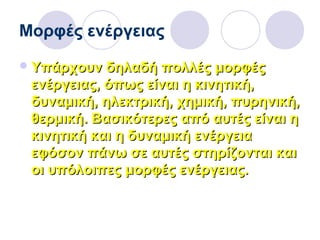 Μορφές ενέργειας
Υπάρχουν δηλαδή πολλές μορφέςΥπάρχουν δηλαδή πολλές μορφές
ενέργειας, όπως είναι η κινητική,ενέργειας, όπως είναι η κινητική,
δυναμική, ηλεκτρική, χημική, πυρηνική,δυναμική, ηλεκτρική, χημική, πυρηνική,
θερμική. Βασικότερες από αυτές είναι ηθερμική. Βασικότερες από αυτές είναι η
κινητική και η δυναμική ενέργειακινητική και η δυναμική ενέργεια
εφόσον πάνω σε αυτές στηρίζονται καιεφόσον πάνω σε αυτές στηρίζονται και
οι υπόλοιπες μορφές ενέργειας.οι υπόλοιπες μορφές ενέργειας.
 