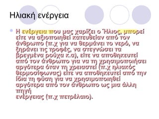 Ηλιακή ενέργεια
 Η ενέργεια που μας χαρίζει ο Ήλιος, μπορείΗ ενέργεια που μας χαρίζει ο Ήλιος, μπορεί
είτε να αξιοποιηθεί κατευθείαν από τονείτε να αξιοποιηθεί κατευθείαν από τον
άνθρωπο (π.χ για να θερμάνει το νερό, ναάνθρωπο (π.χ για να θερμάνει το νερό, να
ξηράνει τις τροφές, να στεγνώσει ταξηράνει τις τροφές, να στεγνώσει τα
βρεγμένα ρούχα κ.α), είτε να αποθηκευτείβρεγμένα ρούχα κ.α), είτε να αποθηκευτεί
από τον άνθρωπο για να τη χρησιμοποιήσειαπό τον άνθρωπο για να τη χρησιμοποιήσει
αργότερα όταν τη χρειαστεί (π.χ ηλιακόςαργότερα όταν τη χρειαστεί (π.χ ηλιακός
θερμοσίφωνας) είτε να αποθηκευτεί από τηνθερμοσίφωνας) είτε να αποθηκευτεί από την
ίδια τη φύση για να χρησιμοποιηθείίδια τη φύση για να χρησιμοποιηθεί
αργότερα από τον άνθρωπο ως μια άλληαργότερα από τον άνθρωπο ως μια άλλη
πηγήπηγή
ενέργειας (π.χ πετρέλαιο).ενέργειας (π.χ πετρέλαιο).
 