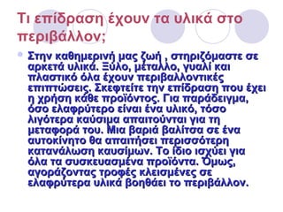 Τι επίδραση έχουν τα υλικά στο
περιβάλλον;
 Στην καθημερινή μας ζωή , στηριζόμαστε σεΣτην καθημερινή μας ζωή , στηριζόμαστε σε
αρκετά υλικά. Ξύλο, μέταλλο, γυαλί καιαρκετά υλικά. Ξύλο, μέταλλο, γυαλί και
πλαστικό όλα έχουν περιβαλλοντικέςπλαστικό όλα έχουν περιβαλλοντικές
επιπτώσεις. Σκεφτείτε την επίδραση που έχειεπιπτώσεις. Σκεφτείτε την επίδραση που έχει
η χρήση κάθε προϊόντος. Για παράδειγμα,η χρήση κάθε προϊόντος. Για παράδειγμα,
όσο ελαφρύτερο είναι ένα υλικό, τόσοόσο ελαφρύτερο είναι ένα υλικό, τόσο
λιγότερα καύσιμα απαιτούνται για τηλιγότερα καύσιμα απαιτούνται για τη
μεταφορά του. Μια βαριά βαλίτσα σε έναμεταφορά του. Μια βαριά βαλίτσα σε ένα
αυτοκίνητο θα απαιτήσει περισσότερηαυτοκίνητο θα απαιτήσει περισσότερη
κατανάλωση καυσίμων. Το ίδιο ισχύει γιακατανάλωση καυσίμων. Το ίδιο ισχύει για
όλα τα συσκευασμένα προϊόντα. Όμως,όλα τα συσκευασμένα προϊόντα. Όμως,
αγοράζοντας τροφές κλεισμένες σεαγοράζοντας τροφές κλεισμένες σε
ελαφρύτερα υλικά βοηθάει το περιβάλλον.ελαφρύτερα υλικά βοηθάει το περιβάλλον.
 