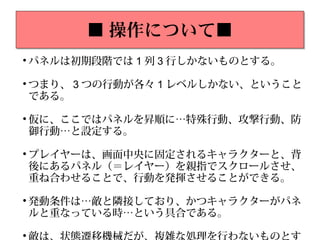 ■ 操作について■■ 操作について■

パネルは初期段階では 1 列 3 行しかないものとする。

つまり、 3 つの行動が各々 1 レベルしかない、ということ
である。

仮に、ここではパネルを昇順に…特殊行動、攻撃行動、防
御行動…と設定する。

プレイヤーは、画面中央に固定されるキャラクターと、背
後にあるパネル（＝レイヤー）を親指でスクロールさせ、
重ね合わせることで、行動を発揮させることができる。

発動条件は…敵と隣接しており、かつキャラクターがパネ
ルと重なっている時…という具合である。

 