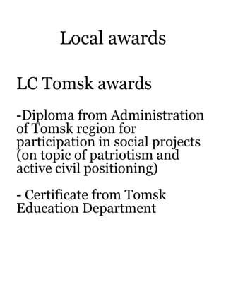 Local awards
LC Tomsk awards
-Diploma from Administration
of Tomsk region for
participation in social projects
(on topic of patriotism and
active civil positioning)
- Certificate from Tomsk
Education Department
 