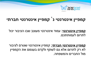 ‫נ‬ ‫אינטרנטי‬ ‫קמפיין‬'‫חברתי‬ ‫אינטרנטי‬ ‫קמפיין‬
‫אינטרנטי‬ ‫קמפיין‬‫יכול‬ ‫הציבור‬ ‫שבו‬ ‫מעוצב‬ ‫אינטרנטי‬ ‫עמוד‬ :
.‫לעמותתכם‬ ‫לתרום‬
‫חברתי‬ ‫אינטרנטי‬ ‫קמפיין‬:‫לציבור‬ ‫שגורם‬ ‫אינטרנטי‬ ‫קמפיין‬
‫הקמפיין‬ ‫את‬ ‫בעצמם‬ ‫ולקדם‬ ‫לשתף‬ ‫גם‬ ‫אלא‬ ‫לתרום‬ ‫רק‬ ‫לא‬
.‫והמשפחה‬ ‫החברים‬ ‫מול‬
 