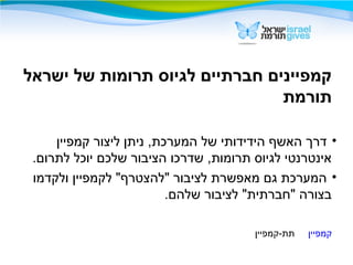 ‫ישראל‬ ‫של‬ ‫תרומות‬ ‫לגיוס‬ ‫חברתיים‬ ‫קמפיינים‬
‫תורמת‬
•‫קמפיין‬ ‫ליצור‬ ‫ניתן‬ ,‫המערכת‬ ‫של‬ ‫הידידותי‬ ‫האשף‬ ‫דרך‬
.‫לתרום‬ ‫יוכל‬ ‫שלכם‬ ‫הציבור‬ ‫שדרכו‬ ,‫תרומות‬ ‫לגיוס‬ ‫אינטרנטי‬
•‫ולקדמו‬ ‫לקמפיין‬ "‫"להצטרף‬ ‫לציבור‬ ‫מאפשרת‬ ‫גם‬ ‫המערכת‬
.‫שלהם‬ ‫לציבור‬ "‫"חברתית‬ ‫בצורה‬
‫קמפיין‬‫תת-קמפיין‬
 