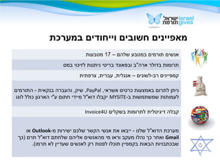– ‫שלהם‬ ‫במטבע‬ ‫תורמים‬ ‫אנשים‬17‫מטבעות‬
‫במס‬ ‫לזיכוי‬ ‫ניתנות‬ ‫בריטי‬ ‫ובפאונד‬ ‫ארה"ב‬ ‫בדולר‬ ‫תרומות‬
‫צרפתית‬ ,‫עברית‬ ,‫אנגלית‬ – ‫רב-לשונים‬ ‫קמפיינים‬
,‫אשראי‬ ‫כרטיס‬ ‫באמצעות‬ ‫לתרום‬ ‫ניתן‬PayPal‫התורמים‬ - ‫בנקאית‬ ‫והעברה‬ ,‫שיק‬ ,
-‫ב‬ ‫שמשתמשות‬ ‫לעמותות‬MYSITE‫לוגו‬ ‫כולל‬ ‫הארגון‬ ‫ע"י‬ ‫חתום‬ ‫מיידי‬ ‫דוא"ל‬ ‫יקבלו‬
‫בשקלים‬ ‫לתרומות‬ ‫דיגיטלית‬ ‫קבלה‬Invoice4U
-‫מ‬ ‫ישירות‬ ‫שלכם‬ ‫הקשר‬ ‫אנשי‬ ‫את‬ ‫ייבאו‬ - ‫שלנו‬ ‫הדוא"ל‬ ‫מערכת‬Outlook‫או‬
Gmail‫)כך‬ ‫תרם‬ ‫דוא"ל‬ ‫שלחתם‬ ‫אליהם‬ ‫מהאנשים‬ ‫מי‬ ‫וראו‬ ‫מעקב‬ ‫נהלו‬ ‫כך‬ ‫ואחר‬
.(‫תרמו‬ ‫לא‬ ‫שעדיין‬ ‫לאנשים‬ ‫רק‬ ‫לפנות‬ ‫תוכלו‬ ‫בקמפיין‬ ‫הבאות‬ ‫שבכתבויות‬
‫במערכת‬ ‫וייחודים‬ ‫חשובים‬ ‫מאפיינים‬
 