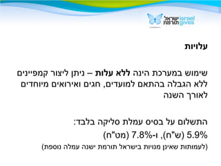 ‫עלויות‬
‫הינה‬ ‫במערכת‬ ‫שימוש‬‫עלות‬ ‫ללא‬‫קמפיינים‬ ‫ליצור‬ ‫ניתן‬ –
‫מיוחדים‬ ‫ואירואים‬ ‫חגים‬ ,‫למועדים‬ ‫בהתאם‬ ‫הגבלה‬ ‫ללא‬
‫השנה‬ ‫לאורך‬
:‫בלבד‬ ‫סליקה‬ ‫עמלת‬ ‫בסיס‬ ‫על‬ ‫התשלום‬
5.9%-‫ו‬ ,(‫)ש"ח‬7.8%(‫)מט"ח‬
(‫נוספת‬ ‫עמלה‬ ‫ישנה‬ ‫תורמת‬ ‫בישראל‬ ‫מנויות‬ ‫שאינן‬ ‫)לעמותות‬
 