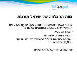 ‫תורמת‬ ‫ישראל‬ ‫של‬ ‫ההצלחה‬ ‫צוות‬
‫את‬ ‫לקדם‬ ‫יסייעו‬ ‫שלנו‬ ‫התרומות‬ ‫והגיוס‬ ‫השיווק‬ ‫מומחי‬
:‫ע"י‬ ‫שלכם‬ ‫התומכים‬ ‫בקרב‬ ‫שלכם‬ ‫הקמפיין‬
•‫הקמפיין‬ ‫תכנון‬
•‫שיווקיים‬ ‫חומרים‬ ‫הכנת‬
•‫עד‬ ‫של‬ ‫תפוצה‬ ‫לרשימת‬ ‫דוא"ל‬ ‫הודעות‬ ‫שליחת‬
50,000‫כתובות‬
‫השירות‬ ‫עלות‬ ‫לגבי‬ ‫איתנו‬ ‫קשר‬ ‫צרו‬
 