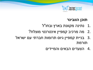 ‫הוובינר‬ ‫תוכן‬
1.‫ובחו"ל‬ ‫בארץ‬ ‫מקוונת‬ ‫נתינה‬
2.?‫מוצלח‬ ‫אינטרנטי‬ ‫קמפיין‬ ‫מרכיב‬ ‫מה‬
3.‫ישראל‬ ‫עם‬ ‫חברתי‬ ‫תרומות‬ ‫גיוס‬ ‫קמפיין‬ ‫בניית‬
‫תורמת‬
4.‫והמיידים‬ ‫הבאים‬ ‫הצעדים‬
 