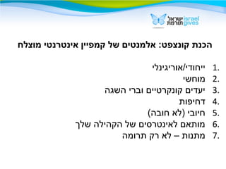 ‫מוצלח‬ ‫אינטרנטי‬ ‫קמפיין‬ ‫של‬ ‫אלמנטים‬ :‫קונצפט‬ ‫הכנת‬
1.‫ייחודי/אוריגינלי‬
2.‫מוחשי‬
3.‫השגה‬ ‫וברי‬ ‫קונקרטיים‬ ‫יעדים‬
4.‫דחיפות‬
5.(‫חובה‬ ‫)לא‬ ‫חיובי‬
6.‫שלך‬ ‫הקהילה‬ ‫של‬ ‫לאינטרסים‬ ‫מותאם‬
7.‫תרומה‬ ‫רק‬ ‫לא‬ – ‫מתנות‬
 