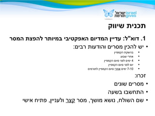 ‫שיווק‬ ‫תכנית‬
1‫המסר‬ ‫להפצת‬ ‫במיותר‬ ‫האפקטיבי‬ ‫המדיום‬ ‫עדיין‬ :‫דוא"ל‬ .
•:‫רבים‬ ‫והודעות‬ ‫מסרים‬ ‫להכין‬ ‫יש‬
‫הקמפיין‬ ‫בהשקת‬
‫שבוע‬ ‫אחרי‬
4‫הקמפיין‬ ‫סיום‬ ‫לפני‬ ‫ימים‬
‫הקמפיין‬ ‫סיום‬ ‫לפני‬ ‫יום‬
7-10‫ימים‬‫אחרי‬‫לתורמים‬ ‫הקמפיין‬ ‫סיום‬
:‫זכרו‬
•‫שונים‬ ‫מסרים‬
•‫בשעה‬ ‫התחשבו‬
•‫מסר‬ ,‫מושך‬ ‫נושא‬ ,‫השולח‬ ‫שם‬‫קצר‬‫אישי‬ ‫פתיח‬ ,‫ולעניין‬
 