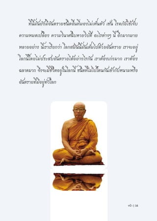 หน้า | 16
ที่นี้มันยังมีอันตรายชนิดอื่นที่มองไม่เห็นตัว เช่น โรคภัยไข้เจ็บ
ความหมดเปลือง ความวินาศฉิบหายวิบัติ อะไรต่างๆ นี้ อีกมากมาย
หลายอย่าง นี้เราเรียกว่า โลกสมันนี้มันเต็มไปด้วยอันตราย เราจะอยู่
โลกนี้โดยไม่ประสบอันตรายได้อย่างไรกัน เราต้องเก่งมาก เราต้อง
ฉลาดมาก จึงจะมีชีวิตอยู่ในโลกนี้ ชนิดที่ไม่ไปโดนกันเข้ากับหนามหรือ
อันตรายที่มีอยู่ทั่วโลก
 