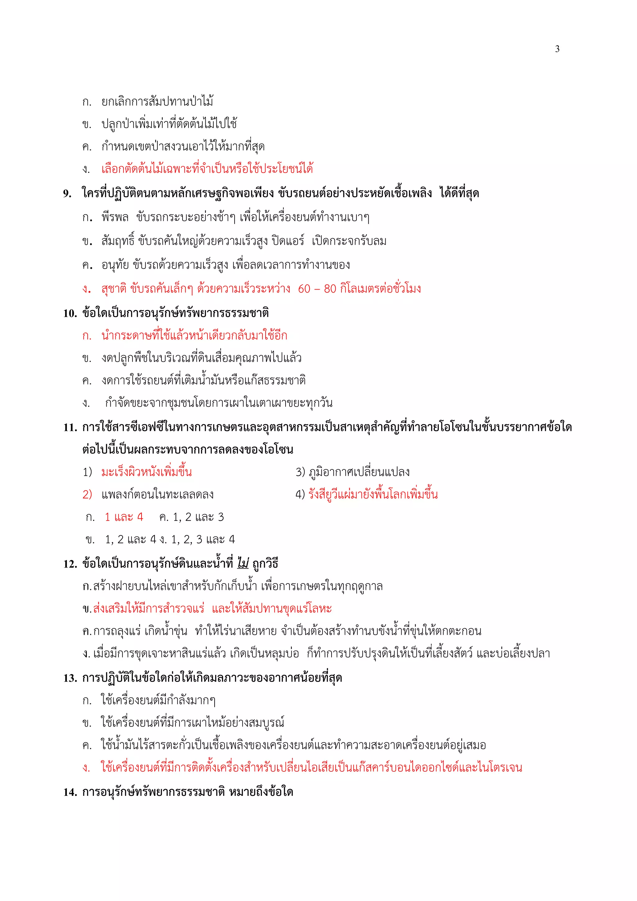 3
ก. ยกเลิกการสัมปทานป่าไม้
ข. ปลูกป่าเพิ่มเท่าที่ตัดต้นไม้ไปใช้
ค. กําหนดเขตป่าสงวนเอาไว้ให้มากที่สุด
ง. เลือกตัดต้นไม้เฉพาะที่จําเป็นหรือใช้ประโยชน์ได้
9. ใครที่ปฏิบัติตนตามหลักเศรษฐกิจพอเพียง ขับรถยนต์อย่างประหยัดเชื้อเพลิง ได้ดีที่สุด
ก. พีรพล ขับรถกระบะอย่างช้าๆ เพื่อให้เครื่องยนต์ทํางานเบาๆ
ข. สัมฤทธิ์ ขับรถคันใหญ่ด้วยความเร็วสูง ปิดแอร์ เปิดกระจกรับลม
ค. อนุทัย ขับรถด้วยความเร็วสูง เพื่อลดเวลาการทํางานของ
ง. สุชาติ ขับรถคันเล็กๆ ด้วยความเร็วระหว่าง 60 – 80 กิโลเมตรต่อชั่วโมง
10. ข้อใดเป็นการอนุรักษ์ทรัพยากรธรรมชาติ
ก. นํากระดาษที่ใช้แล้วหน้าเดียวกลับมาใช้อีก
ข. งดปลูกพืชในบริเวณที่ดินเสื่อมคุณภาพไปแล้ว
ค. งดการใช้รถยนต์ที่เติมน้ํามันหรือแก๊สธรรมชาติ
ง. กําจัดขยะจากชุมชนโดยการเผาในเตาเผาขยะทุกวัน
11. การใช้สารซีเอฟซีในทางการเกษตรและอุตสาหกรรมเป็นสาเหตุสําคัญที่ทําลายโอโซนในชั้นบรรยากาศข้อใด
ต่อไปนี้เป็นผลกระทบจากการลดลงของโอโซน
1) มะเร็งผิวหนังเพิ่มขึ้น 3) ภูมิอากาศเปลี่ยนแปลง
2) แพลงก์ตอนในทะเลลดลง 4) รังสียูวีแผ่มายังพื้นโลกเพิ่มขึ้น
ก. 1 และ 4 ค. 1, 2 และ 3
ข. 1, 2 และ 4 ง. 1, 2, 3 และ 4
12. ข้อใดเป็นการอนุรักษ์ดินและน้ําที่ ไม่ ถูกวิธี
ก.สร้างฝายบนไหล่เขาสําหรับกักเก็บน้ํา เพื่อการเกษตรในทุกฤดูกาล
ข.ส่งเสริมให้มีการสํารวจแร่ และให้สัมปทานขุดแร่โลหะ
ค.การถลุงแร่ เกิดน้ําขุ่น ทําให้ไร่นาเสียหาย จําเป็นต้องสร้างทํานบขังน้ําที่ขุ่นให้ตกตะกอน
ง. เมื่อมีการขุดเจาะหาสินแร่แล้ว เกิดเป็นหลุมบ่อ ก็ทําการปรับปรุงดินให้เป็นที่เลี้ยงสัตว์ และบ่อเลี้ยงปลา
13. การปฏิบัติในข้อใดก่อให้เกิดมลภาวะของอากาศน้อยที่สุด
ก. ใช้เครื่องยนต์มีกําลังมากๆ
ข. ใช้เครื่องยนต์ที่มีการเผาไหม้อย่างสมบูรณ์
ค. ใช้น้ํามันไร้สารตะกั่วเป็นเชื้อเพลิงของเครื่องยนต์และทําความสะอาดเครื่องยนต์อยู่เสมอ
ง. ใช้เครื่องยนต์ที่มีการติดตั้งเครื่องสําหรับเปลี่ยนไอเสียเป็นแก๊สคาร์บอนไดออกไซด์และไนโตรเจน
14. การอนุรักษ์ทรัพยากรธรรมชาติ หมายถึงข้อใด
 