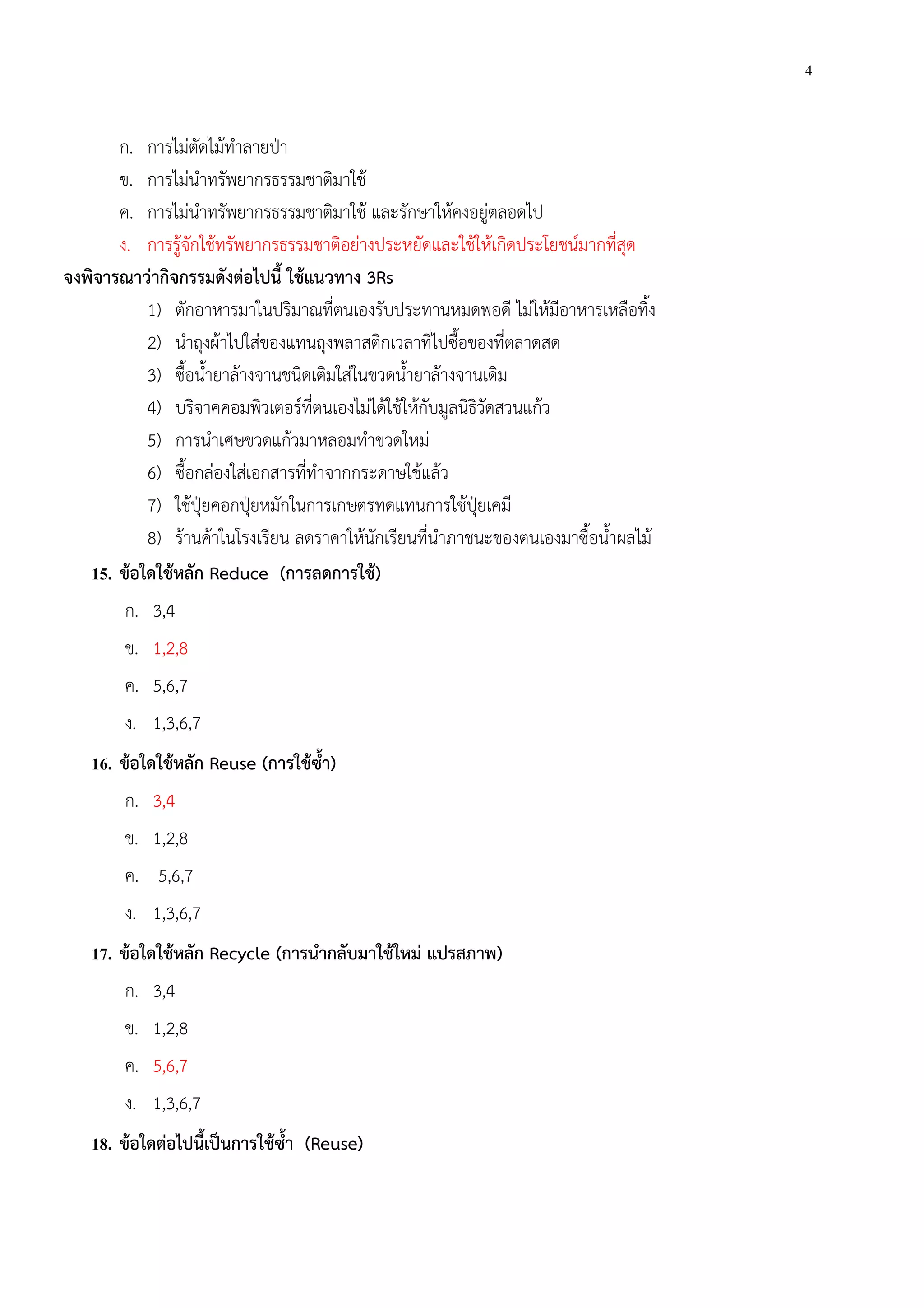 4
ก. การไม่ตัดไม้ทําลายป่า
ข. การไม่นําทรัพยากรธรรมชาติมาใช้
ค. การไม่นําทรัพยากรธรรมชาติมาใช้ และรักษาให้คงอยู่ตลอดไป
ง. การรู้จักใช้ทรัพยากรธรรมชาติอย่างประหยัดและใช้ให้เกิดประโยชน์มากที่สุด
จงพิจารณาว่ากิจกรรมดังต่อไปนี้ ใช้แนวทาง 3Rs
1) ตักอาหารมาในปริมาณที่ตนเองรับประทานหมดพอดี ไม่ให้มีอาหารเหลือทิ้ง
2) นําถุงผ้าไปใส่ของแทนถุงพลาสติกเวลาที่ไปซื้อของที่ตลาดสด
3) ซื้อน้ํายาล้างจานชนิดเติมใส่ในขวดน้ํายาล้างจานเดิม
4) บริจาคคอมพิวเตอร์ที่ตนเองไม่ได้ใช้ให้กับมูลนิธิวัดสวนแก้ว
5) การนําเศษขวดแก้วมาหลอมทําขวดใหม่
6) ซื้อกล่องใส่เอกสารที่ทําจากกระดาษใช้แล้ว
7) ใช้ปุ๋ยคอกปุ๋ยหมักในการเกษตรทดแทนการใช้ปุ๋ยเคมี
8) ร้านค้าในโรงเรียน ลดราคาให้นักเรียนที่นําภาชนะของตนเองมาซื้อน้ําผลไม้
15. ข้อใดใช้หลัก Reduce (การลดการใช้)
ก. 3,4
ข. 1,2,8
ค. 5,6,7
ง. 1,3,6,7
16. ข้อใดใช้หลัก Reuse (การใช้ซ้ํา)
ก. 3,4
ข. 1,2,8
ค. 5,6,7
ง. 1,3,6,7
17. ข้อใดใช้หลัก Recycle (การนํากลับมาใช้ใหม่ แปรสภาพ)
ก. 3,4
ข. 1,2,8
ค. 5,6,7
ง. 1,3,6,7
18. ข้อใดต่อไปนี้เป็นการใช้ซ้ํา (Reuse)
 