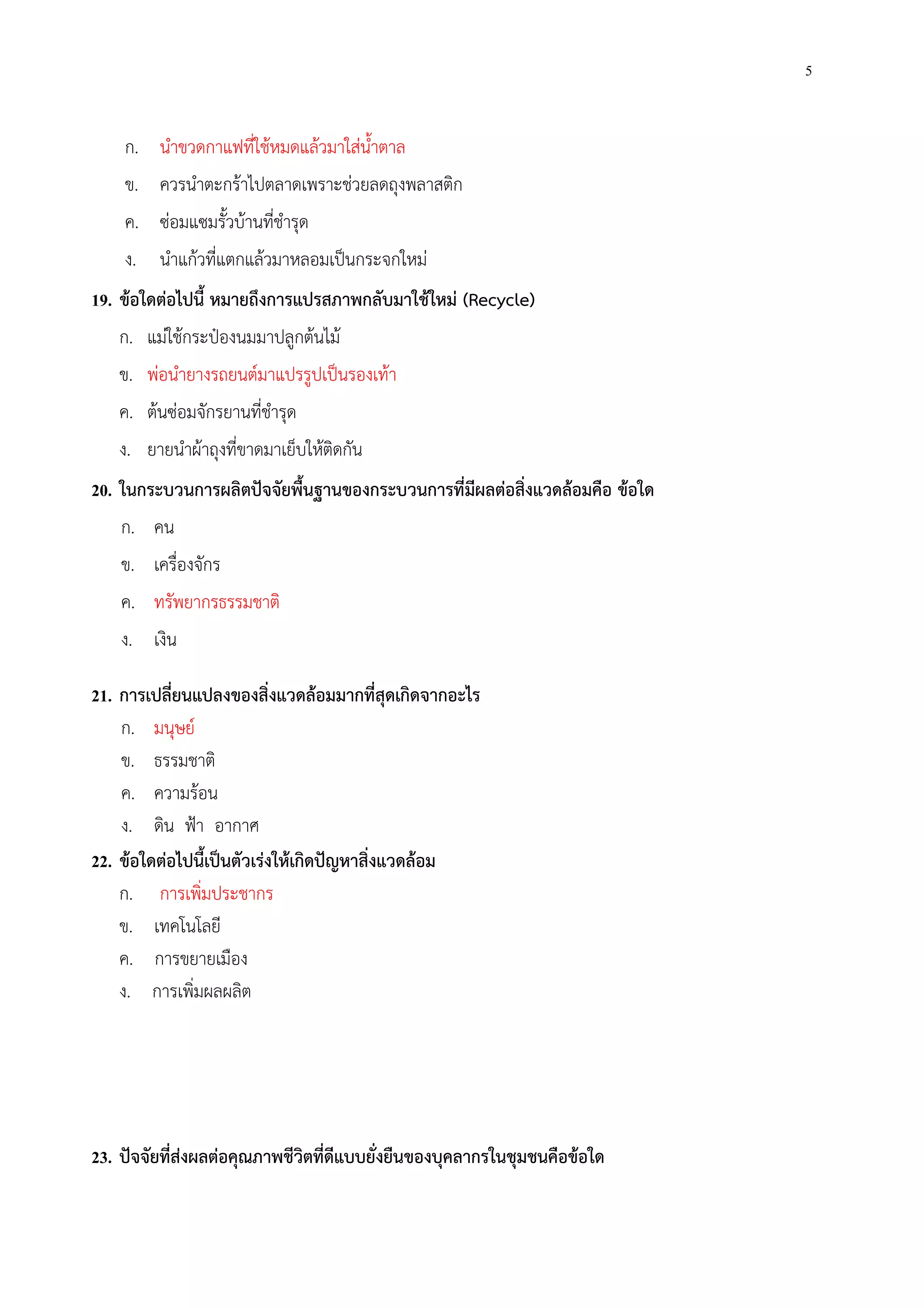5
ก. นําขวดกาแฟที่ใช้หมดแล้วมาใส่น้ําตาล
ข. ควรนําตะกร้าไปตลาดเพราะช่วยลดถุงพลาสติก
ค. ซ่อมแซมรั้วบ้านที่ชํารุด
ง. นําแก้วที่แตกแล้วมาหลอมเป็นกระจกใหม่
19. ข้อใดต่อไปนี้ หมายถึงการแปรสภาพกลับมาใช้ใหม่ (Recycle)
ก. แม่ใช้กระป๋องนมมาปลูกต้นไม้
ข. พ่อนํายางรถยนต์มาแปรรูปเป็นรองเท้า
ค. ต้นซ่อมจักรยานที่ชํารุด
ง. ยายนําผ้าถุงที่ขาดมาเย็บให้ติดกัน
20. ในกระบวนการผลิตปัจจัยพื้นฐานของกระบวนการที่มีผลต่อสิ่งแวดล้อมคือ ข้อใด
ก. คน
ข. เครื่องจักร
ค. ทรัพยากรธรรมชาติ
ง. เงิน
21. การเปลี่ยนแปลงของสิ่งแวดล้อมมากที่สุดเกิดจากอะไร
ก. มนุษย์
ข. ธรรมชาติ
ค. ความร้อน
ง. ดิน ฟ้า อากาศ
22. ข้อใดต่อไปนี้เป็นตัวเร่งให้เกิดปัญหาสิ่งแวดล้อม
ก. การเพิ่มประชากร
ข. เทคโนโลยี
ค. การขยายเมือง
ง. การเพิ่มผลผลิต
23. ปัจจัยที่ส่งผลต่อคุณภาพชีวิตที่ดีแบบยั่งยืนของบุคลากรในชุมชนคือข้อใด
 