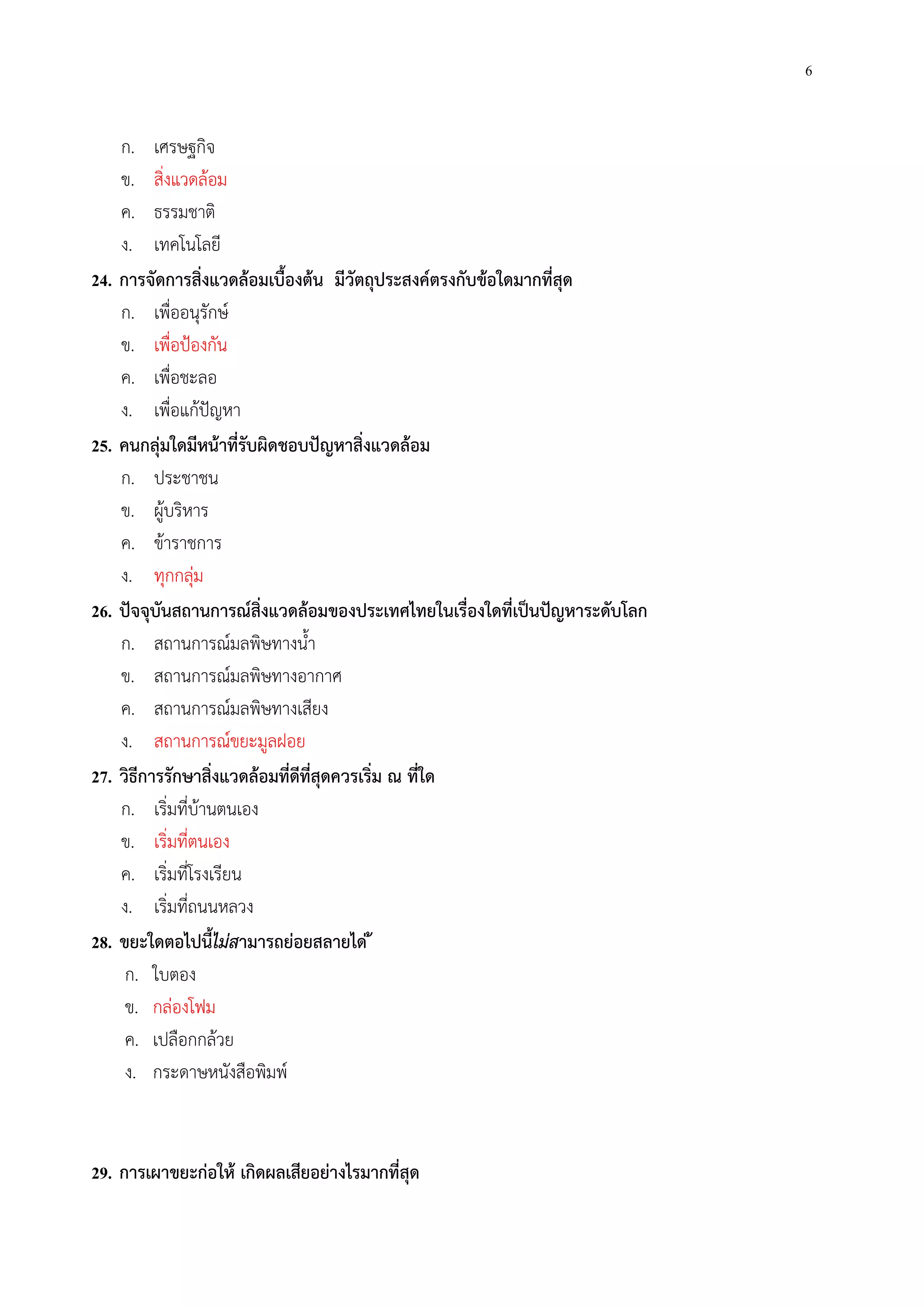 6
ก. เศรษฐกิจ
ข. สิ่งแวดล้อม
ค. ธรรมชาติ
ง. เทคโนโลยี
24. การจัดการสิ่งแวดล้อมเบื้องต้น มีวัตถุประสงค์ตรงกับข้อใดมากที่สุด
ก. เพื่ออนุรักษ์
ข. เพื่อป้องกัน
ค. เพื่อชะลอ
ง. เพื่อแก้ปัญหา
25. คนกลุ่มใดมีหน้าที่รับผิดชอบปัญหาสิ่งแวดล้อม
ก. ประชาชน
ข. ผู้บริหาร
ค. ข้าราชการ
ง. ทุกกลุ่ม
26. ปัจจุบันสถานการณ์สิ่งแวดล้อมของประเทศไทยในเรื่องใดที่เป็นปัญหาระดับโลก
ก. สถานการณ์มลพิษทางน้ํา
ข. สถานการณ์มลพิษทางอากาศ
ค. สถานการณ์มลพิษทางเสียง
ง. สถานการณ์ขยะมูลฝอย
27. วิธีการรักษาสิ่งแวดล้อมที่ดีที่สุดควรเริ่ม ณ ที่ใด
ก. เริ่มที่บ้านตนเอง
ข. เริ่มที่ตนเอง
ค. เริ่มที่โรงเรียน
ง. เริ่มที่ถนนหลวง
28. ขยะใดตอไปนี้ไม่สามารถย่อยสลายได่ ้
ก. ใบตอง
ข. กล่องโฟม
ค. เปลือกกล้วย
ง. กระดาษหนังสือพิมพ์
29. การเผาขยะก่อให้ เกิดผลเสียอย่างไรมากที่สุด
 
