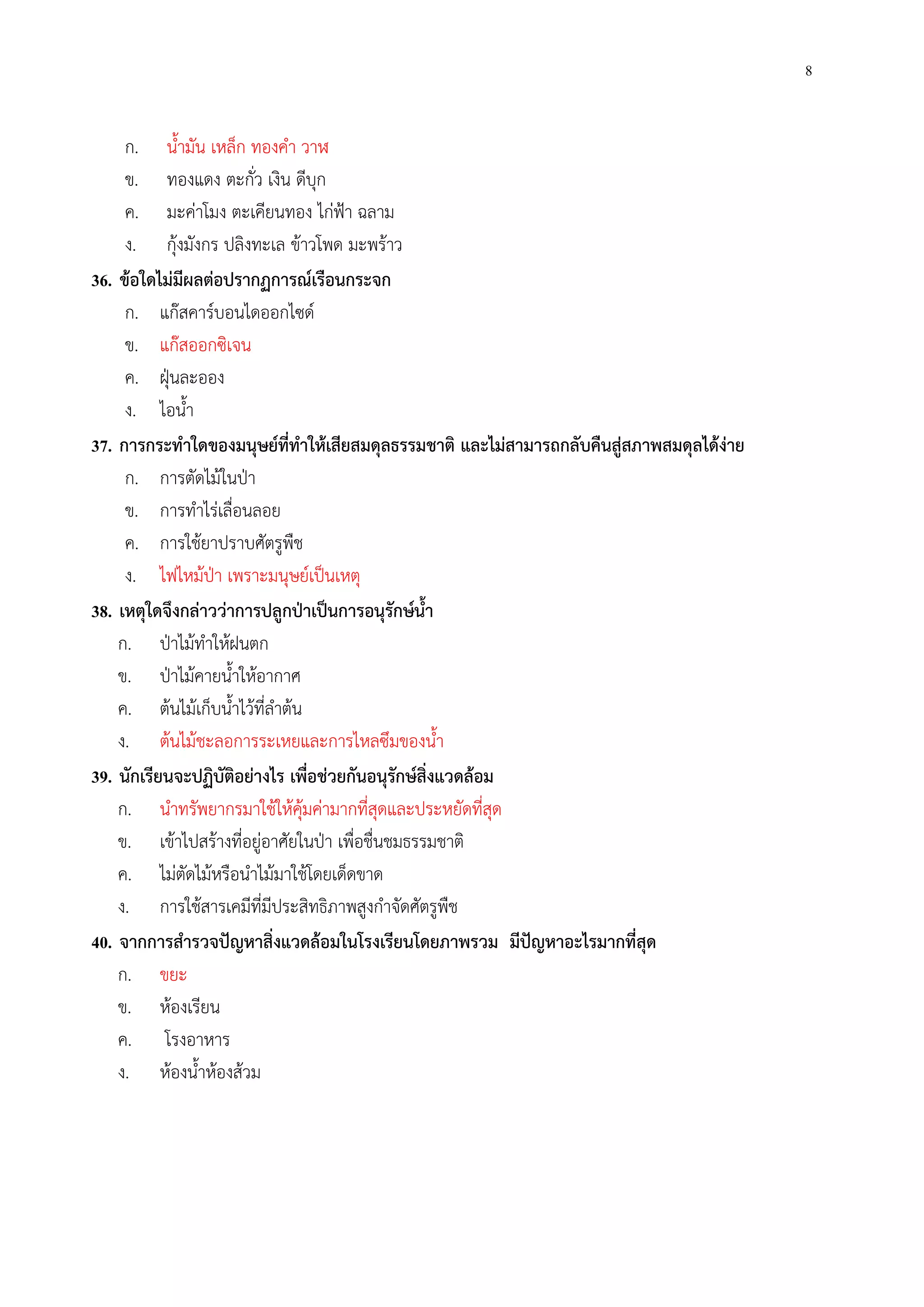 8
ก. น้ํามัน เหล็ก ทองคํา วาฬ
ข. ทองแดง ตะกั่ว เงิน ดีบุก
ค. มะค่าโมง ตะเคียนทอง ไก่ฟ้า ฉลาม
ง. กุ้งมังกร ปลิงทะเล ข้าวโพด มะพร้าว
36. ข้อใดไม่มีผลต่อปรากฏการณ์เรือนกระจก
ก. แก๊สคาร์บอนไดออกไซด์
ข. แก๊สออกซิเจน
ค. ฝุ่นละออง
ง. ไอน้ํา
37. การกระทําใดของมนุษย์ที่ทําให้เสียสมดุลธรรมชาติ และไม่สามารถกลับคืนสู่สภาพสมดุลได้ง่าย
ก. การตัดไม้ในป่า
ข. การทําไร่เลื่อนลอย
ค. การใช้ยาปราบศัตรูพืช
ง. ไฟไหม้ป่า เพราะมนุษย์เป็นเหตุ
38. เหตุใดจึงกล่าวว่าการปลูกป่าเป็นการอนุรักษ์น้ํา
ก. ป่าไม้ทําให้ฝนตก
ข. ป่าไม้คายน้ําให้อากาศ
ค. ต้นไม้เก็บน้ําไว้ที่ลําต้น
ง. ต้นไม้ชะลอการระเหยและการไหลซึมของน้ํา
39. นักเรียนจะปฏิบัติอย่างไร เพื่อช่วยกันอนุรักษ์สิ่งแวดล้อม
ก. นําทรัพยากรมาใช้ให้คุ้มค่ามากที่สุดและประหยัดที่สุด
ข. เข้าไปสร้างที่อยู่อาศัยในป่า เพื่อชื่นชมธรรมชาติ
ค. ไม่ตัดไม้หรือนําไม้มาใช้โดยเด็ดขาด
ง. การใช้สารเคมีที่มีประสิทธิภาพสูงกําจัดศัตรูพืช
40. จากการสํารวจปัญหาสิ่งแวดล้อมในโรงเรียนโดยภาพรวม มีปัญหาอะไรมากที่สุด
ก. ขยะ
ข. ห้องเรียน
ค. โรงอาหาร
ง. ห้องน้ําห้องส้วม
 