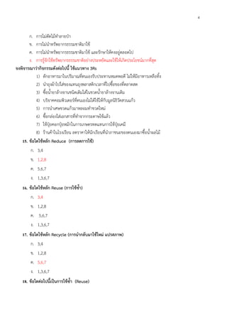 4
ก. การไม่ตัดไม้ทําลายป่า
ข. การไม่นําทรัพยากรธรรมชาติมาใช้
ค. การไม่นําทรัพยากรธรรมชาติมาใช้ และรักษาให้คงอยู่ตลอดไป
ง. การรู้จักใช้ทรัพยากรธรรมชาติอย่างประหยัดและใช้ให้เกิดประโยชน์มากที่สุด
จงพิจารณาว่ากิจกรรมดังต่อไปนี้ ใช้แนวทาง 3Rs
1) ตักอาหารมาในปริมาณที่ตนเองรับประทานหมดพอดี ไม่ให้มีอาหารเหลือทิ้ง
2) นําถุงผ้าไปใส่ของแทนถุงพลาสติกเวลาที่ไปซื้อของที่ตลาดสด
3) ซื้อน้ํายาล้างจานชนิดเติมใส่ในขวดน้ํายาล้างจานเดิม
4) บริจาคคอมพิวเตอร์ที่ตนเองไม่ได้ใช้ให้กับมูลนิธิวัดสวนแก้ว
5) การนําเศษขวดแก้วมาหลอมทําขวดใหม่
6) ซื้อกล่องใส่เอกสารที่ทําจากกระดาษใช้แล้ว
7) ใช้ปุ๋ยคอกปุ๋ยหมักในการเกษตรทดแทนการใช้ปุ๋ยเคมี
8) ร้านค้าในโรงเรียน ลดราคาให้นักเรียนที่นําภาชนะของตนเองมาซื้อน้ําผลไม้
15. ข้อใดใช้หลัก Reduce (การลดการใช้)
ก. 3,4
ข. 1,2,8
ค. 5,6,7
ง. 1,3,6,7
16. ข้อใดใช้หลัก Reuse (การใช้ซ้ํา)
ก. 3,4
ข. 1,2,8
ค. 5,6,7
ง. 1,3,6,7
17. ข้อใดใช้หลัก Recycle (การนํากลับมาใช้ใหม่ แปรสภาพ)
ก. 3,4
ข. 1,2,8
ค. 5,6,7
ง. 1,3,6,7
18. ข้อใดต่อไปนี้เป็นการใช้ซ้ํา (Reuse)
 