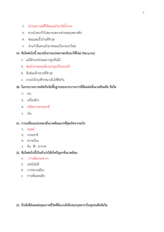 5
ก. นําขวดกาแฟที่ใช้หมดแล้วมาใส่น้ําตาล
ข. ควรนําตะกร้าไปตลาดเพราะช่วยลดถุงพลาสติก
ค. ซ่อมแซมรั้วบ้านที่ชํารุด
ง. นําแก้วที่แตกแล้วมาหลอมเป็นกระจกใหม่
19. ข้อใดต่อไปนี้ หมายถึงการแปรสภาพกลับมาใช้ใหม่ (Recycle)
ก. แม่ใช้กระป๋องนมมาปลูกต้นไม้
ข. พ่อนํายางรถยนต์มาแปรรูปเป็นรองเท้า
ค. ต้นซ่อมจักรยานที่ชํารุด
ง. ยายนําผ้าถุงที่ขาดมาเย็บให้ติดกัน
20. ในกระบวนการผลิตปัจจัยพื้นฐานของกระบวนการที่มีผลต่อสิ่งแวดล้อมคือ ข้อใด
ก. คน
ข. เครื่องจักร
ค. ทรัพยากรธรรมชาติ
ง. เงิน
21. การเปลี่ยนแปลงของสิ่งแวดล้อมมากที่สุดเกิดจากอะไร
ก. มนุษย์
ข. ธรรมชาติ
ค. ความร้อน
ง. ดิน ฟ้า อากาศ
22. ข้อใดต่อไปนี้เป็นตัวเร่งให้เกิดปัญหาสิ่งแวดล้อม
ก. การเพิ่มประชากร
ข. เทคโนโลยี
ค. การขยายเมือง
ง. การเพิ่มผลผลิต
23. ปัจจัยที่ส่งผลต่อคุณภาพชีวิตที่ดีแบบยั่งยืนของบุคลากรในชุมชนคือข้อใด
 