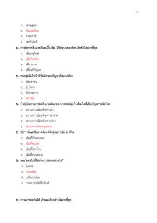 6
ก. เศรษฐกิจ
ข. สิ่งแวดล้อม
ค. ธรรมชาติ
ง. เทคโนโลยี
24. การจัดการสิ่งแวดล้อมเบื้องต้น มีวัตถุประสงค์ตรงกับข้อใดมากที่สุด
ก. เพื่ออนุรักษ์
ข. เพื่อป้องกัน
ค. เพื่อชะลอ
ง. เพื่อแก้ปัญหา
25. คนกลุ่มใดมีหน้าที่รับผิดชอบปัญหาสิ่งแวดล้อม
ก. ประชาชน
ข. ผู้บริหาร
ค. ข้าราชการ
ง. ทุกกลุ่ม
26. ปัจจุบันสถานการณ์สิ่งแวดล้อมของประเทศไทยในเรื่องใดที่เป็นปัญหาระดับโลก
ก. สถานการณ์มลพิษทางน้ํา
ข. สถานการณ์มลพิษทางอากาศ
ค. สถานการณ์มลพิษทางเสียง
ง. สถานการณ์ขยะมูลฝอย
27. วิธีการรักษาสิ่งแวดล้อมที่ดีที่สุดควรเริ่ม ณ ที่ใด
ก. เริ่มที่บ้านตนเอง
ข. เริ่มที่ตนเอง
ค. เริ่มที่โรงเรียน
ง. เริ่มที่ถนนหลวง
28. ขยะใดตอไปนี้ไม่สามารถย่อยสลายได่ ้
ก. ใบตอง
ข. กล่องโฟม
ค. เปลือกกล้วย
ง. กระดาษหนังสือพิมพ์
29. การเผาขยะก่อให้ เกิดผลเสียอย่างไรมากที่สุด
 