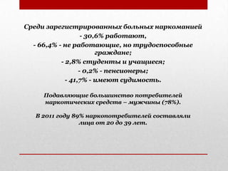 Среди зарегистрированных больных наркоманией
- 30,6% работают,
- 66,4% - не работающие, но трудоспособные
граждане;
- 2,8% студенты и учащиеся;
- 0,2% - пенсионеры;
- 41,7% - имеют судимость.
Подавляющие большинство потребителей
наркотических средств – мужчины (78%).
В 2011 году 89% наркопотребителей составляли
лица от 20 до 39 лет.
 