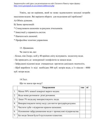Запропонуйте свій урок для розміщення на сайті Зеленого Пакету через форму:
http://www.greenpack.in.ua/contacts/addlesson.php
Уявіть, що ви керівник, який не може задовольнити загальні потреби
населення водою. Які варіанти оберете для подолання цієї проблеми?
А) Обмін думками.
Б) Запис пропозицій:
* Стимулювати економію за рахунок лічильників.
* Інвестиції у справність систем.
* Навчати всіх економії.
* Професійне технічне управління.
13. Цікавинки.
Чи знаєте ви, що:
- Більш, ніж 2млрд. осіб у 40 країнах світу відчувають недостачу води.
- Це приводить до конкуренції і конфліктів за запаси води.
- Забруднені підземні води очищаються протягом декількох тисячоліть.
- Щоб виробити 1т міді необхідно 500 куб. метрів води, а 1т нікелю - 4000
куб. метри води.
14.Тест.
Що ти знаєш про воду?
Твердження так ні
1. Менш 50% земної поверхні вкрито водою.
2. Вода може розчиняти різні речовини.
3. Лише 3% води,яку використовують люди.
4. Використовувати питну воду для миття тротуарів розумно.
5. Чистити зуби з відкритим краном економно.
6. Основними забруднювачами води є промислові підприємства
7. Без води Земля була б пустельною планетою.
 