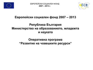 ЕВРОПЕЙСКИ СОЦИАЛЕН ФОНД
2007 – 2013 г.
Европейски социален фонд 2007 – 2013
Република България
Министерство на образованието, младежта
и науката
Оперативна програма
“Развитие на човешките ресурси”
 