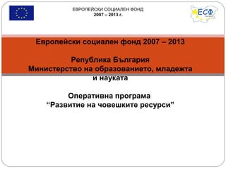 ЕВРОПЕЙСКИ СОЦИАЛЕН ФОНД
2007 – 2013 г.
Европейски социален фонд 2007 – 2013
Република България
Министерство на образованието, младежта
и науката
Оперативна програма
“Развитие на човешките ресурси”
 