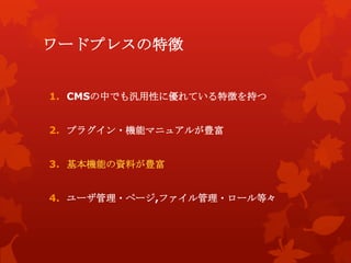 ワードプレスの特徴
1. CMSの中でも汎用性に優れている特徴を持つ
2. プラグイン・機能マニュアルが豊富
3. 基本機能の資料が豊富
4. ユーザ管理・ページ,ファイル管理・ロール等々
 