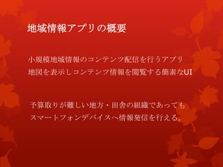 地域情報アプリの概要
小規模地域情報のコンテンツ配信を行うアプリ
地図を表示しコンテンツ情報を閲覧する簡素なUI
予算取りが難しい地方・田舎の組織であっても
スマートフォンデバイスへ情報発信を行える。
 