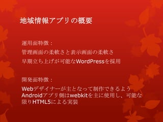 地域情報アプリの概要
運用面特徴：
管理画面の柔軟さと表示画面の柔軟さ
早期立ち上げが可能なWordPressを採用
開発面特徴：
Webデザイナーが主となって制作できるよう
Androidアプリ側はwebkitを主に使用し、可能な
限りHTML5による実装
 